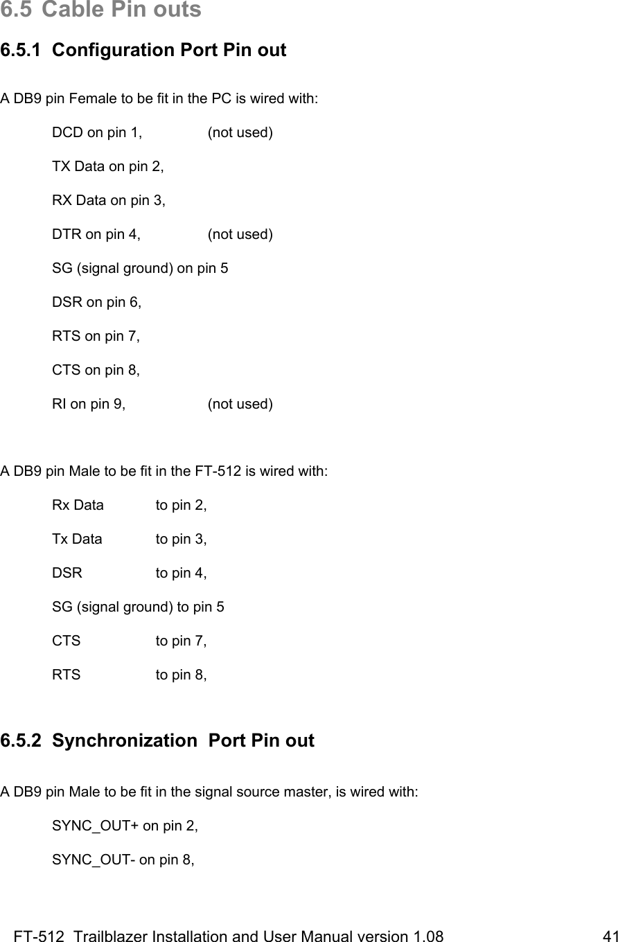 FT-512  Trailblazer Installation and User Manual version 1.08                                    41   6.5  Cable Pin outs  6.5.1  Configuration Port Pin out  A DB9 pin Female to be fit in the PC is wired with:   DCD on pin 1,    (not used)    TX Data on pin 2,   RX Data on pin 3,    DTR on pin 4,    (not used)   SG (signal ground) on pin 5   DSR on pin 6,        RTS on pin 7,        CTS on pin 8,        RI on pin 9,     (not used)  A DB9 pin Male to be fit in the FT-512 is wired with:   Rx Data   to pin 2,   Tx Data   to pin 3,  DSR   to pin 4,   SG (signal ground) to pin 5   CTS      to pin 7,    RTS     to pin 8,   6.5.2  Synchronization  Port Pin out  A DB9 pin Male to be fit in the signal source master, is wired with:   SYNC_OUT+ on pin 2,   SYNC_OUT- on pin 8,  