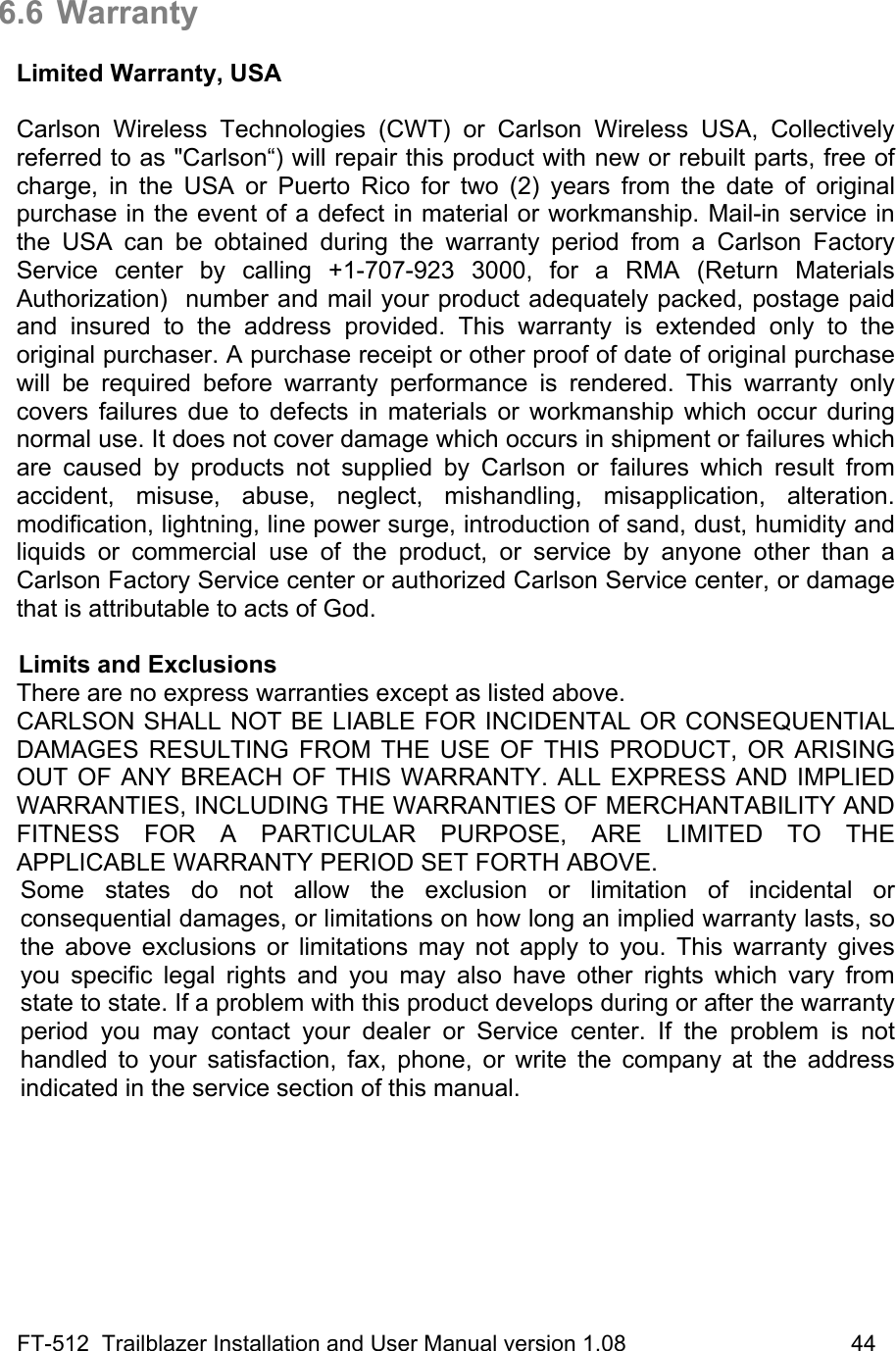 FT-512  Trailblazer Installation and User Manual version 1.08                                    44  6.6 Warranty  Limited Warranty, USA  Carlson Wireless Technologies (CWT) or Carlson Wireless USA, Collectively referred to as &quot;Carlson“) will repair this product with new or rebuilt parts, free of charge, in the USA or Puerto Rico for two (2) years from the date of original purchase in the event of a defect in material or workmanship. Mail-in service in the USA can be obtained during the warranty period from a Carlson Factory Service center by calling +1-707-923 3000, for a RMA (Return Materials Authorization)  number and mail your product adequately packed, postage paid and insured to the address provided. This warranty is extended only to the original purchaser. A purchase receipt or other proof of date of original purchase will be required before warranty performance is rendered. This warranty only covers failures due to defects in materials or workmanship which occur during normal use. It does not cover damage which occurs in shipment or failures which are caused by products not supplied by Carlson or failures which result from accident, misuse, abuse, neglect, mishandling, misapplication, alteration. modification, lightning, line power surge, introduction of sand, dust, humidity and liquids or commercial use of the product, or service by anyone other than a Carlson Factory Service center or authorized Carlson Service center, or damage that is attributable to acts of God.  Limits and Exclusions There are no express warranties except as listed above. CARLSON SHALL NOT BE LIABLE FOR INCIDENTAL OR CONSEQUENTIAL DAMAGES RESULTING FROM THE USE OF THIS PRODUCT, OR ARISING OUT OF ANY BREACH OF THIS WARRANTY. ALL EXPRESS AND IMPLIED WARRANTIES, INCLUDING THE WARRANTIES OF MERCHANTABILITY AND FITNESS FOR A PARTICULAR PURPOSE, ARE LIMITED TO THE APPLICABLE WARRANTY PERIOD SET FORTH ABOVE. Some states do not allow the exclusion or limitation of incidental or consequential damages, or limitations on how long an implied warranty lasts, so the above exclusions or limitations may not apply to you. This warranty gives you specific legal rights and you may also have other rights which vary from state to state. If a problem with this product develops during or after the warranty period you may contact your dealer or Service center. If the problem is not handled to your satisfaction, fax, phone, or write the company at the address indicated in the service section of this manual.   
