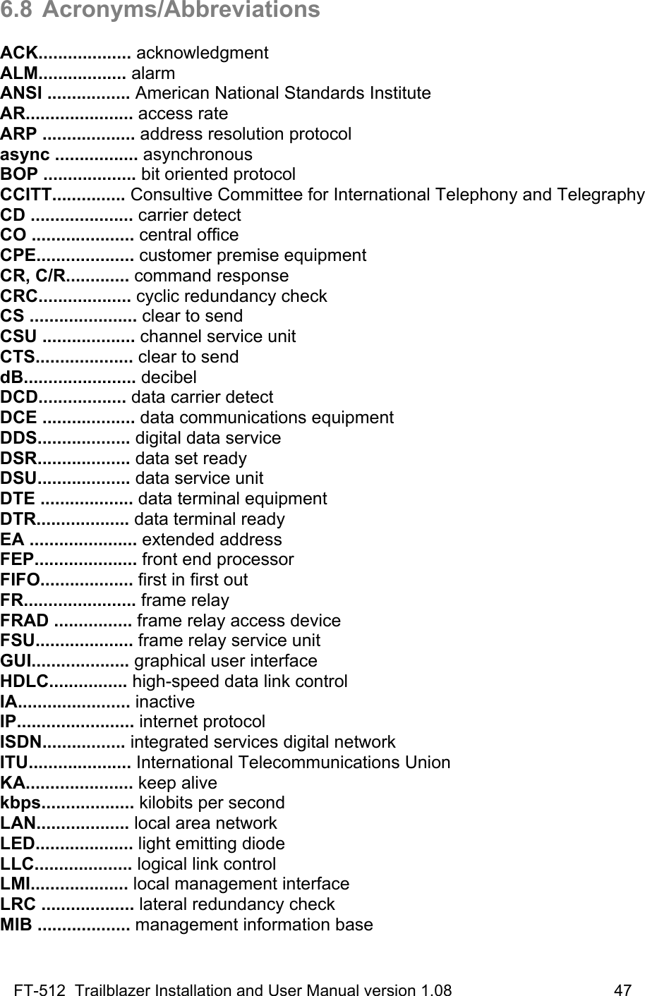 FT-512  Trailblazer Installation and User Manual version 1.08                                    47 6.8 Acronyms/Abbreviations  ACK................... acknowledgment ALM.................. alarm ANSI ................. American National Standards Institute AR...................... access rate ARP ................... address resolution protocol async ................. asynchronous BOP ................... bit oriented protocol CCITT............... Consultive Committee for International Telephony and Telegraphy CD ..................... carrier detect CO ..................... central office CPE.................... customer premise equipment CR, C/R............. command response CRC................... cyclic redundancy check CS ...................... clear to send CSU ................... channel service unit CTS.................... clear to send dB....................... decibel DCD.................. data carrier detect DCE ................... data communications equipment DDS................... digital data service DSR................... data set ready DSU................... data service unit DTE ................... data terminal equipment DTR................... data terminal ready EA ...................... extended address FEP..................... front end processor FIFO................... first in first out FR....................... frame relay FRAD ................ frame relay access device FSU.................... frame relay service unit GUI.................... graphical user interface HDLC................ high-speed data link control IA....................... inactive IP........................ internet protocol ISDN................. integrated services digital network ITU..................... International Telecommunications Union KA...................... keep alive kbps................... kilobits per second LAN................... local area network LED.................... light emitting diode LLC.................... logical link control LMI.................... local management interface LRC ................... lateral redundancy check MIB ................... management information base 