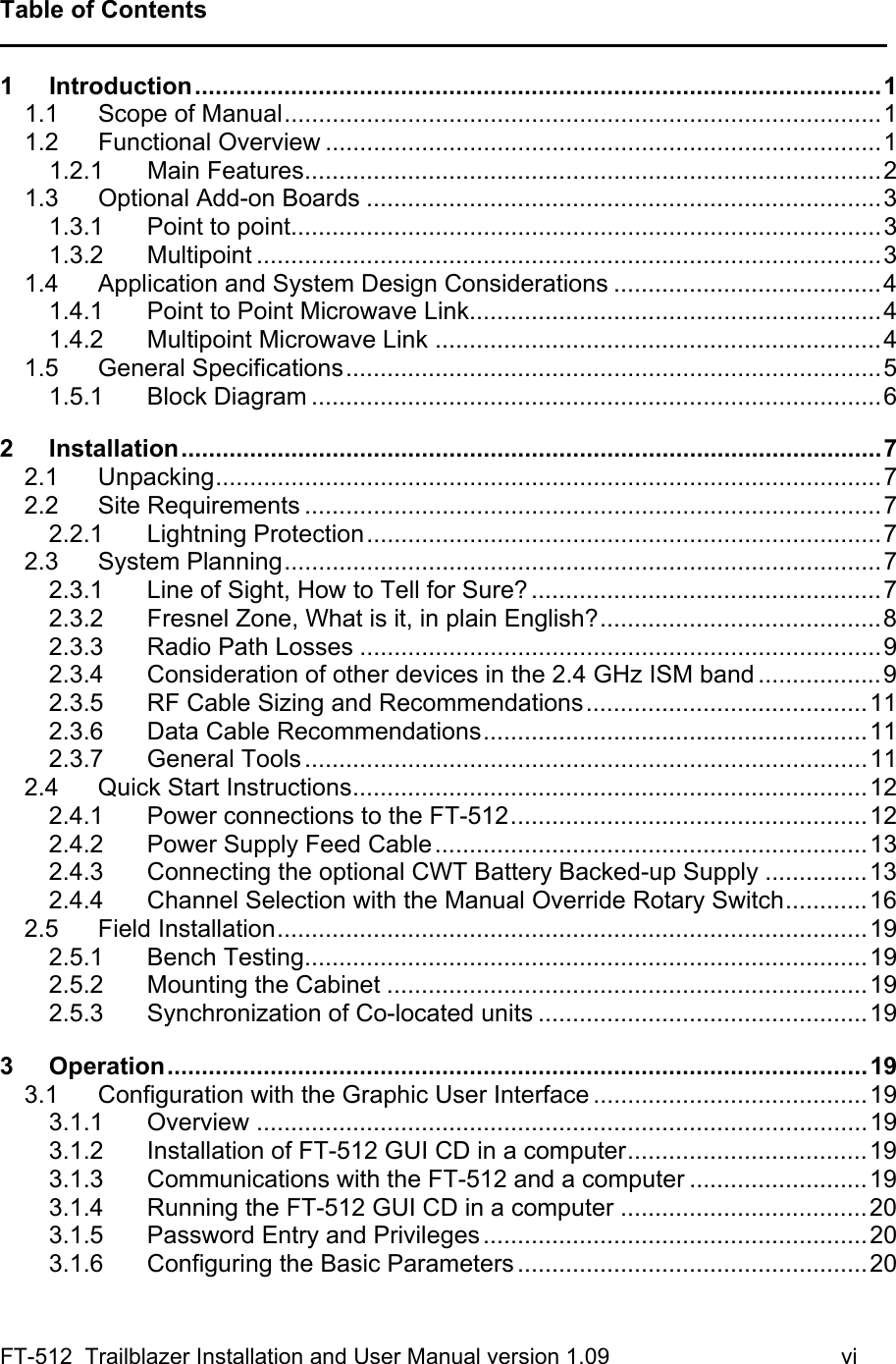 FT-512  Trailblazer Installation and User Manual version 1.09                                     vi Table of Contents ______________________________________________________________________________ 1 Introduction....................................................................................................1 1.1 Scope of Manual.......................................................................................1 1.2 Functional Overview .................................................................................1 1.2.1 Main Features....................................................................................2 1.3 Optional Add-on Boards ...........................................................................3 1.3.1 Point to point......................................................................................3 1.3.2 Multipoint ...........................................................................................3 1.4 Application and System Design Considerations .......................................4 1.4.1 Point to Point Microwave Link............................................................4 1.4.2 Multipoint Microwave Link .................................................................4 1.5 General Specifications..............................................................................5 1.5.1 Block Diagram ...................................................................................6 2 Installation......................................................................................................7 2.1 Unpacking.................................................................................................7 2.2 Site Requirements ....................................................................................7 2.2.1 Lightning Protection...........................................................................7 2.3 System Planning.......................................................................................7 2.3.1 Line of Sight, How to Tell for Sure? ...................................................7 2.3.2 Fresnel Zone, What is it, in plain English?.........................................8 2.3.3 Radio Path Losses ............................................................................9 2.3.4 Consideration of other devices in the 2.4 GHz ISM band ..................9 2.3.5 RF Cable Sizing and Recommendations.........................................11 2.3.6 Data Cable Recommendations........................................................11 2.3.7 General Tools..................................................................................11 2.4 Quick Start Instructions...........................................................................12 2.4.1 Power connections to the FT-512....................................................12 2.4.2 Power Supply Feed Cable...............................................................13 2.4.3 Connecting the optional CWT Battery Backed-up Supply ...............13 2.4.4 Channel Selection with the Manual Override Rotary Switch............16 2.5 Field Installation......................................................................................19 2.5.1 Bench Testing..................................................................................19 2.5.2 Mounting the Cabinet ......................................................................19 2.5.3 Synchronization of Co-located units ................................................19 3 Operation......................................................................................................19 3.1 Configuration with the Graphic User Interface ........................................19 3.1.1 Overview .........................................................................................19 3.1.2 Installation of FT-512 GUI CD in a computer...................................19 3.1.3 Communications with the FT-512 and a computer ..........................19 3.1.4 Running the FT-512 GUI CD in a computer ....................................20 3.1.5 Password Entry and Privileges........................................................20 3.1.6 Configuring the Basic Parameters...................................................20 