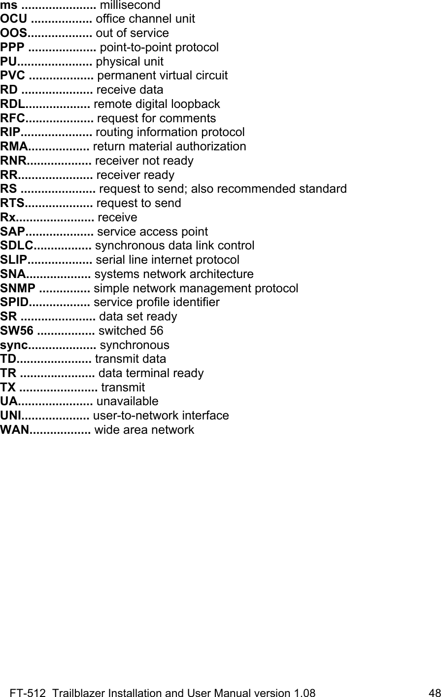 FT-512  Trailblazer Installation and User Manual version 1.08                                    48 ms ...................... millisecond OCU .................. office channel unit OOS................... out of service PPP .................... point-to-point protocol PU...................... physical unit PVC ................... permanent virtual circuit RD ..................... receive data RDL................... remote digital loopback RFC.................... request for comments RIP..................... routing information protocol RMA.................. return material authorization RNR................... receiver not ready RR...................... receiver ready RS ...................... request to send; also recommended standard RTS.................... request to send Rx....................... receive SAP.................... service access point SDLC................. synchronous data link control SLIP................... serial line internet protocol SNA................... systems network architecture SNMP ............... simple network management protocol SPID.................. service profile identifier SR ...................... data set ready SW56 ................. switched 56 sync.................... synchronous TD...................... transmit data TR ...................... data terminal ready TX ....................... transmit UA...................... unavailable UNI.................... user-to-network interface WAN.................. wide area network 