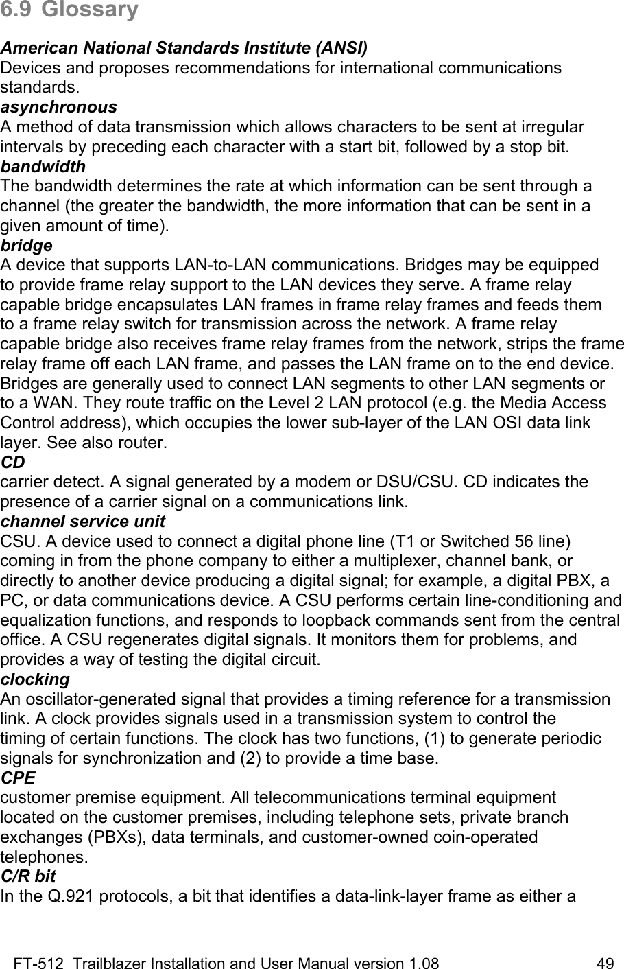 FT-512  Trailblazer Installation and User Manual version 1.08                                    49 6.9 Glossary  American National Standards Institute (ANSI) Devices and proposes recommendations for international communications standards. asynchronous A method of data transmission which allows characters to be sent at irregular intervals by preceding each character with a start bit, followed by a stop bit. bandwidth The bandwidth determines the rate at which information can be sent through a channel (the greater the bandwidth, the more information that can be sent in a given amount of time). bridge A device that supports LAN-to-LAN communications. Bridges may be equipped to provide frame relay support to the LAN devices they serve. A frame relay capable bridge encapsulates LAN frames in frame relay frames and feeds them to a frame relay switch for transmission across the network. A frame relay  capable bridge also receives frame relay frames from the network, strips the frame relay frame off each LAN frame, and passes the LAN frame on to the end device. Bridges are generally used to connect LAN segments to other LAN segments or to a WAN. They route traffic on the Level 2 LAN protocol (e.g. the Media Access Control address), which occupies the lower sub-layer of the LAN OSI data link layer. See also router. CD carrier detect. A signal generated by a modem or DSU/CSU. CD indicates the presence of a carrier signal on a communications link. channel service unit CSU. A device used to connect a digital phone line (T1 or Switched 56 line) coming in from the phone company to either a multiplexer, channel bank, or directly to another device producing a digital signal; for example, a digital PBX, a PC, or data communications device. A CSU performs certain line-conditioning and equalization functions, and responds to loopback commands sent from the central office. A CSU regenerates digital signals. It monitors them for problems, and provides a way of testing the digital circuit. clocking An oscillator-generated signal that provides a timing reference for a transmission link. A clock provides signals used in a transmission system to control the timing of certain functions. The clock has two functions, (1) to generate periodic signals for synchronization and (2) to provide a time base. CPE customer premise equipment. All telecommunications terminal equipment located on the customer premises, including telephone sets, private branch exchanges (PBXs), data terminals, and customer-owned coin-operated telephones. C/R bit In the Q.921 protocols, a bit that identifies a data-link-layer frame as either a 