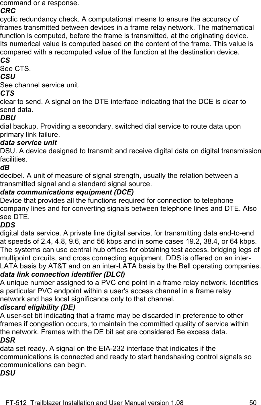 FT-512  Trailblazer Installation and User Manual version 1.08                                    50 command or a response. CRC cyclic redundancy check. A computational means to ensure the accuracy of frames transmitted between devices in a frame relay network. The mathematical function is computed, before the frame is transmitted, at the originating device. Its numerical value is computed based on the content of the frame. This value is compared with a recomputed value of the function at the destination device. CS See CTS. CSU See channel service unit. CTS clear to send. A signal on the DTE interface indicating that the DCE is clear to send data. DBU dial backup. Providing a secondary, switched dial service to route data upon primary link failure. data service unit DSU. A device designed to transmit and receive digital data on digital transmission facilities. dB decibel. A unit of measure of signal strength, usually the relation between a transmitted signal and a standard signal source. data communications equipment (DCE) Device that provides all the functions required for connection to telephone company lines and for converting signals between telephone lines and DTE. Also see DTE. DDS digital data service. A private line digital service, for transmitting data end-to-end at speeds of 2.4, 4.8, 9.6, and 56 kbps and in some cases 19.2, 38.4, or 64 kbps. The systems can use central hub offices for obtaining test access, bridging legs of multipoint circuits, and cross connecting equipment. DDS is offered on an inter-LATA basis by AT&amp;T and on an inter-LATA basis by the Bell operating companies. data link connection identifier (DLCI) A unique number assigned to a PVC end point in a frame relay network. Identifies a particular PVC endpoint within a user&apos;s access channel in a frame relay network and has local significance only to that channel. discard eligibility (DE) A user-set bit indicating that a frame may be discarded in preference to other frames if congestion occurs, to maintain the committed quality of service within the network. Frames with the DE bit set are considered Be excess data. DSR data set ready. A signal on the EIA-232 interface that indicates if the  communications is connected and ready to start handshaking control signals so communications can begin. DSU 