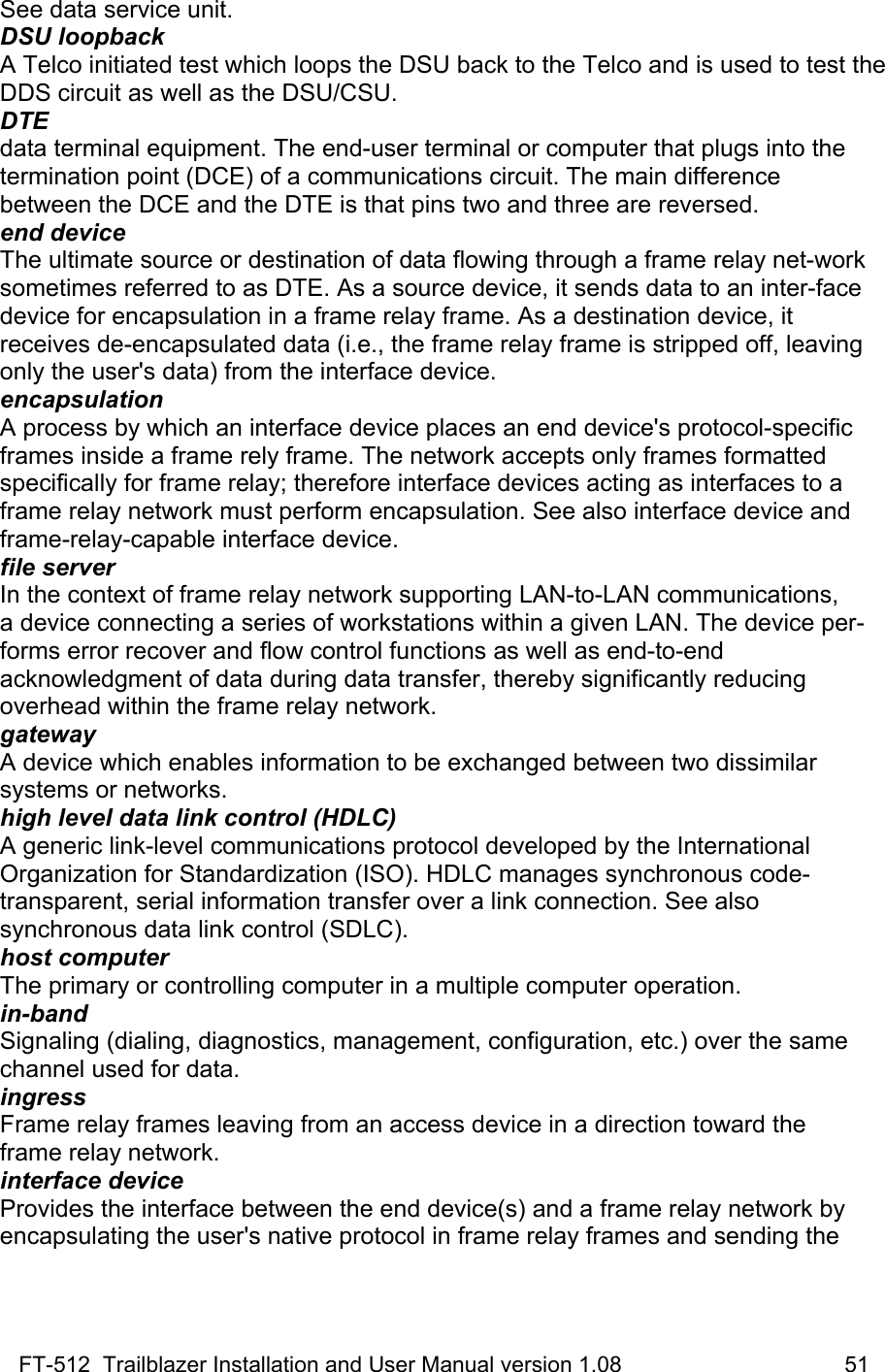 FT-512  Trailblazer Installation and User Manual version 1.08                                    51 See data service unit. DSU loopback A Telco initiated test which loops the DSU back to the Telco and is used to test the DDS circuit as well as the DSU/CSU. DTE data terminal equipment. The end-user terminal or computer that plugs into the termination point (DCE) of a communications circuit. The main difference between the DCE and the DTE is that pins two and three are reversed. end device The ultimate source or destination of data flowing through a frame relay net-work sometimes referred to as DTE. As a source device, it sends data to an inter-face device for encapsulation in a frame relay frame. As a destination device, it receives de-encapsulated data (i.e., the frame relay frame is stripped off, leaving only the user&apos;s data) from the interface device. encapsulation A process by which an interface device places an end device&apos;s protocol-specific frames inside a frame rely frame. The network accepts only frames formatted specifically for frame relay; therefore interface devices acting as interfaces to a frame relay network must perform encapsulation. See also interface device and frame-relay-capable interface device. file server In the context of frame relay network supporting LAN-to-LAN communications, a device connecting a series of workstations within a given LAN. The device per-forms error recover and flow control functions as well as end-to-end acknowledgment of data during data transfer, thereby significantly reducing overhead within the frame relay network. gateway A device which enables information to be exchanged between two dissimilar systems or networks. high level data link control (HDLC) A generic link-level communications protocol developed by the International Organization for Standardization (ISO). HDLC manages synchronous code-transparent, serial information transfer over a link connection. See also  synchronous data link control (SDLC). host computer The primary or controlling computer in a multiple computer operation. in-band Signaling (dialing, diagnostics, management, configuration, etc.) over the same channel used for data. ingress Frame relay frames leaving from an access device in a direction toward the frame relay network. interface device Provides the interface between the end device(s) and a frame relay network by encapsulating the user&apos;s native protocol in frame relay frames and sending the 