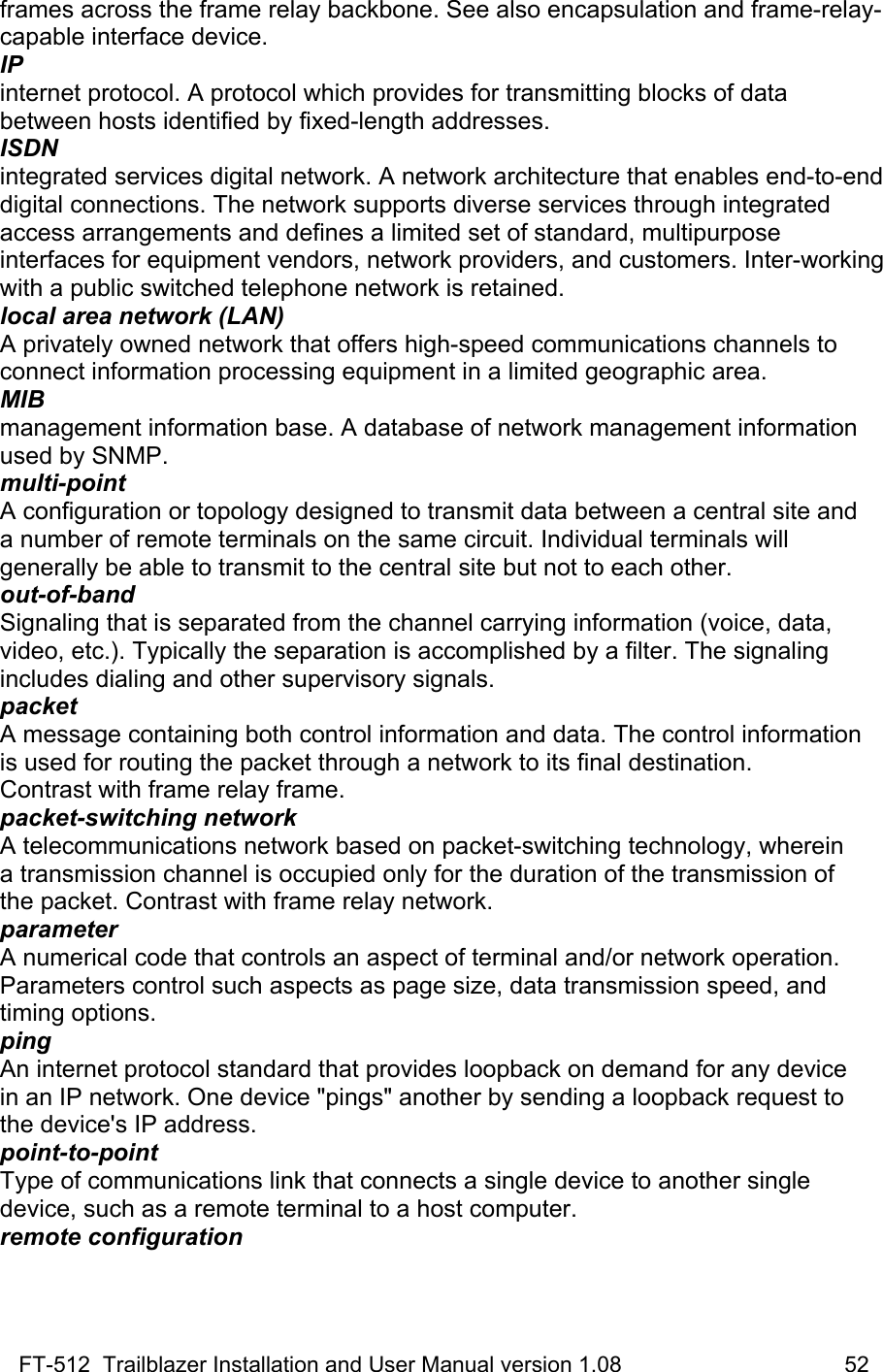 FT-512  Trailblazer Installation and User Manual version 1.08                                    52 frames across the frame relay backbone. See also encapsulation and frame-relay-capable interface device. IP internet protocol. A protocol which provides for transmitting blocks of data between hosts identified by fixed-length addresses. ISDN integrated services digital network. A network architecture that enables end-to-end digital connections. The network supports diverse services through integrated access arrangements and defines a limited set of standard, multipurpose interfaces for equipment vendors, network providers, and customers. Inter-working with a public switched telephone network is retained. local area network (LAN) A privately owned network that offers high-speed communications channels to connect information processing equipment in a limited geographic area. MIB management information base. A database of network management information used by SNMP. multi-point A configuration or topology designed to transmit data between a central site and a number of remote terminals on the same circuit. Individual terminals will  generally be able to transmit to the central site but not to each other. out-of-band Signaling that is separated from the channel carrying information (voice, data, video, etc.). Typically the separation is accomplished by a filter. The signaling includes dialing and other supervisory signals. packet A message containing both control information and data. The control information is used for routing the packet through a network to its final destination.  Contrast with frame relay frame. packet-switching network A telecommunications network based on packet-switching technology, wherein a transmission channel is occupied only for the duration of the transmission of the packet. Contrast with frame relay network. parameter A numerical code that controls an aspect of terminal and/or network operation. Parameters control such aspects as page size, data transmission speed, and  timing options. ping An internet protocol standard that provides loopback on demand for any device in an IP network. One device &quot;pings&quot; another by sending a loopback request to the device&apos;s IP address. point-to-point Type of communications link that connects a single device to another single device, such as a remote terminal to a host computer. remote configuration 