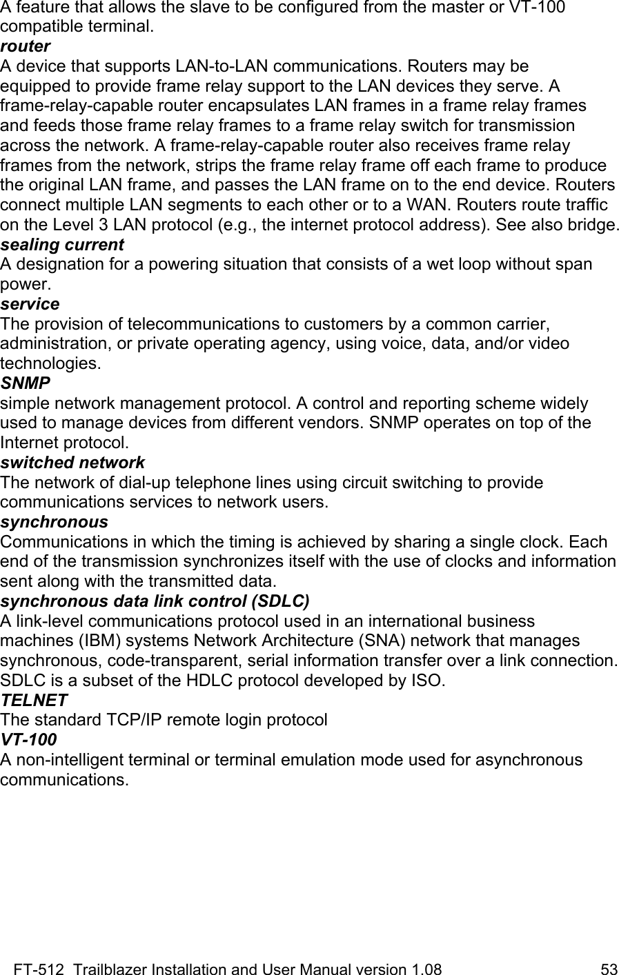 FT-512  Trailblazer Installation and User Manual version 1.08                                    53 A feature that allows the slave to be configured from the master or VT-100 compatible terminal. router A device that supports LAN-to-LAN communications. Routers may be equipped to provide frame relay support to the LAN devices they serve. A frame-relay-capable router encapsulates LAN frames in a frame relay frames and feeds those frame relay frames to a frame relay switch for transmission across the network. A frame-relay-capable router also receives frame relay frames from the network, strips the frame relay frame off each frame to produce the original LAN frame, and passes the LAN frame on to the end device. Routers connect multiple LAN segments to each other or to a WAN. Routers route traffic on the Level 3 LAN protocol (e.g., the internet protocol address). See also bridge. sealing current A designation for a powering situation that consists of a wet loop without span power. service The provision of telecommunications to customers by a common carrier,  administration, or private operating agency, using voice, data, and/or video technologies. SNMP simple network management protocol. A control and reporting scheme widely used to manage devices from different vendors. SNMP operates on top of the Internet protocol. switched network The network of dial-up telephone lines using circuit switching to provide  communications services to network users. synchronous Communications in which the timing is achieved by sharing a single clock. Each end of the transmission synchronizes itself with the use of clocks and information sent along with the transmitted data. synchronous data link control (SDLC) A link-level communications protocol used in an international business machines (IBM) systems Network Architecture (SNA) network that manages synchronous, code-transparent, serial information transfer over a link connection. SDLC is a subset of the HDLC protocol developed by ISO. TELNET The standard TCP/IP remote login protocol VT-100 A non-intelligent terminal or terminal emulation mode used for asynchronous communications.  