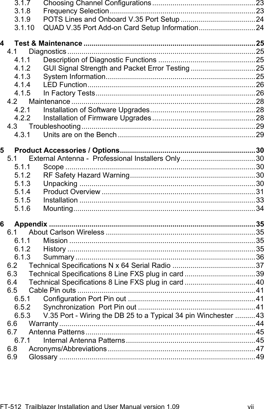 FT-512  Trailblazer Installation and User Manual version 1.09                                     vii 3.1.7 Choosing Channel Configurations ...................................................23 3.1.8 Frequency Selection........................................................................23 3.1.9 POTS Lines and Onboard V.35 Port Setup .....................................24 3.1.10 QUAD V.35 Port Add-on Card Setup Information............................24 4 Test &amp; Maintenance .....................................................................................25 4.1 Diagnostics .............................................................................................25 4.1.1 Description of Diagnostic Functions ................................................25 4.1.2 GUI Signal Strength and Packet Error Testing ................................25 4.1.3 System Information..........................................................................25 4.1.4 LED Function...................................................................................26 4.1.5 In Factory Tests...............................................................................26 4.2 Maintenance ...........................................................................................28 4.2.1 Installation of Software Upgrades....................................................28 4.2.2 Installation of Firmware Upgrades ...................................................28 4.3 Troubleshooting......................................................................................29 4.3.1 Units are on the Bench ....................................................................29 5 Product Accessories / Options...................................................................30 5.1 External Antenna -  Professional Installers Only.....................................30 5.1.1 Scope ..............................................................................................30 5.1.2 RF Safety Hazard Warning..............................................................30 5.1.3 Unpacking .......................................................................................30 5.1.4 Product Overview ............................................................................31 5.1.5 Installation .......................................................................................33 5.1.6 Mounting..........................................................................................34 6 Appendix ......................................................................................................35 6.1 About Carlson Wireless ..........................................................................35 6.1.1 Mission ............................................................................................35 6.1.2 History .............................................................................................35 6.1.3 Summary .........................................................................................36 6.2 Technical Specifications N x 64 Serial Radio .........................................37 6.3 Technical Specifications 8 Line FXS plug in card ...................................39 6.4 Technical Specifications 8 Line FXS plug in card ...................................40 6.5 Cable Pin outs ........................................................................................41 6.5.1 Configuration Port Pin out ...............................................................41 6.5.2 Synchronization  Port Pin out ..........................................................41 6.5.3 V.35 Port - Wiring the DB 25 to a Typical 34 pin Winchester ..........43 6.6 Warranty .................................................................................................44 6.7 Antenna Patterns....................................................................................45 6.7.1 Internal Antenna Patterns................................................................45 6.8 Acronyms/Abbreviations .........................................................................47 6.9 Glossary .................................................................................................49  