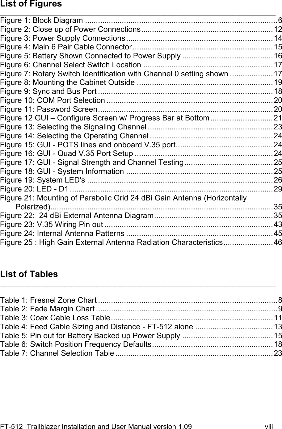 FT-512  Trailblazer Installation and User Manual version 1.09                                     viii  List of Figures _____________________________________________________________________________ Figure 1: Block Diagram .........................................................................................6 Figure 2: Close up of Power Connections.............................................................12 Figure 3: Power Supply Connections....................................................................14 Figure 4: Main 6 Pair Cable Connector.................................................................15 Figure 5: Battery Shown Connected to Power Supply ..........................................16 Figure 6: Channel Select Switch Location ............................................................17 Figure 7: Rotary Switch Identification with Channel 0 setting shown ....................17 Figure 8: Mounting the Cabinet Outside ...............................................................19 Figure 9: Sync and Bus Port .................................................................................18 Figure 10: COM Port Selection .............................................................................20 Figure 11: Password Screen.................................................................................20 Figure 12 GUI – Configure Screen w/ Progress Bar at Bottom.............................21 Figure 13: Selecting the Signaling Channel ..........................................................23 Figure 14: Selecting the Operating Channel .........................................................24 Figure 15: GUI - POTS lines and onboard V.35 port.............................................24 Figure 16: GUI - Quad V.35 Port Setup ................................................................24 Figure 17: GUI - Signal Strength and Channel Testing.........................................25 Figure 18: GUI - System Information ....................................................................25 Figure 19: System LED&apos;s ......................................................................................26 Figure 20: LED - D1 ..............................................................................................29 Figure 21: Mounting of Parabolic Grid 24 dBi Gain Antenna (Horizontally Polarized).......................................................................................................35 Figure 22:  24 dBi External Antenna Diagram.......................................................35 Figure 23: V.35 Wiring Pin out ..............................................................................43 Figure 24: Internal Antenna Patterns ....................................................................45 Figure 25 : High Gain External Antenna Radiation Characteristics.......................46    List of Tables _____________________________________________________________________________  Table 1: Fresnel Zone Chart ...................................................................................8 Table 2: Fade Margin Chart ....................................................................................9 Table 3: Coax Cable Loss Table...........................................................................11 Table 4: Feed Cable Sizing and Distance - FT-512 alone ....................................13 Table 5: Pin out for Battery Backed up Power Supply ..........................................15 Table 6: Switch Position Frequency Defaults........................................................18 Table 7: Channel Selection Table .........................................................................23       