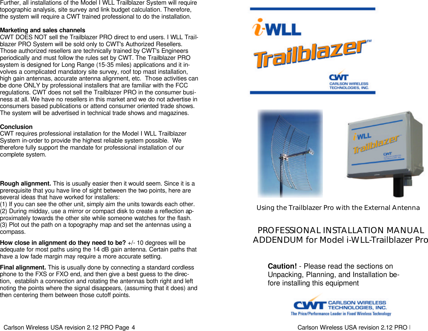 Carlson Wireless USA revision 2.12 PRO Page 4   Further, all installations of the Model I WLL Trailblazer System will require topographic analysis, site survey and link budget calculation. Therefore, the system will require a CWT trained professional to do the installation.  Marketing and sales channels CWT DOES NOT sell the Trailblazer PRO direct to end users. I WLL Trail-blazer PRO System will be sold only to CWT&apos;s Authorized Resellers. Those authorized resellers are technically trained by CWT&apos;s Engineers periodically and must follow the rules set by CWT. The Trailblazer PRO system is designed for Long Range (15-35 miles) applications and it in-volves a complicated mandatory site survey, roof top mast installation, high gain antennas, accurate antenna alignment, etc.  Those activities can be done ONLY by professional installers that are familiar with the FCC regulations. CWT does not sell the Trailblazer PRO in the consumer busi-ness at all. We have no resellers in this market and we do not advertise in consumers based publications or attend consumer oriented trade shows. The system will be advertised in technical trade shows and magazines.  Conclusion CWT requires professional installation for the Model I WLL Trailblazer System in-order to provide the highest reliable system possible.  We therefore fully support the mandate for professional installation of our complete system. Rough alignment. This is usually easier then it would seem. Since it is a prerequisite that you have line of sight between the two points, here are several ideas that have worked for installers:  (1) If you can see the other unit, simply aim the units towards each other. (2) During midday, use a mirror or compact disk to create a reflection ap-proximately towards the other site while someone watches for the flash.  (3) Plot out the path on a topography map and set the antennas using a compass.   How close in alignment do they need to be? +/- 10 degrees will be adequate for most paths using the 14 dB gain antenna. Certain paths that have a low fade margin may require a more accurate setting.    Final alignment. This is usually done by connecting a standard cordless phone to the FXS or FXO end, and then give a best guess to the direc-tion,  establish a connection and rotating the antennas both right and left noting the points where the signal disappears, (assuming that it does) and then centering them between those cutoff points.   Carlson Wireless USA revision 2.12 PRO Page 1   PROFESSIONAL INSTALLATION MANUAL ADDENDUM for Model i-WLL-Trailblazer Pro Caution! - Please read the sections on Unpacking, Planning, and Installation be-fore installing this equipment  Using the Trailblazer Pro with the External Antenna 