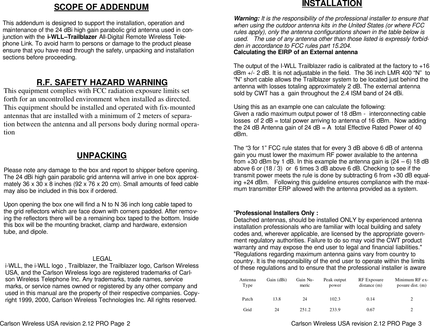 Carlson Wireless USA revision 2.12 PRO Page 2   LEGAL i-WLL, the i-WLL logo , Trailblazer, the Trailblazer logo, Carlson Wireless USA, and the Carlson Wireless logo are registered trademarks of Carl-son Wireless Telephone Inc. Any trademarks, trade names, service marks, or service names owned or registered by any other company and used in this manual are the property of their respective companies. Copy-right 1999, 2000, Carlson Wireless Technologies Inc. All rights reserved. SCOPE OF ADDENDUM   This addendum is designed to support the installation, operation and maintenance of the 24 dBi high gain parabolic grid antenna used in con-junction with the i-WLL–Trailblazer All-Digital Remote Wireless Tele-phone Link. To avoid harm to persons or damage to the product please ensure that you have read through the safety, unpacking and installation sections before proceeding.  R.F. SAFETY HAZARD WARNING  This equipment complies with FCC radiation exposure limits set forth for an uncontrolled environment when installed as directed.  This equipment should be installed and operated with fix-mounted antennas that are installed with a minimum of 2 meters of separa-tion between the antenna and all persons body during normal opera-tion UNPACKING   Please note any damage to the box and report to shipper before opening.  The 24 dBi high gain parabolic grid antenna will arrive in one box approxi-mately 36 x 30 x 8 inches (92 x 76 x 20 cm). Small amounts of feed cable may also be included in this box if ordered.    Upon opening the box one will find a N to N 36 inch long cable taped to the grid reflectors which are face down with corners padded. After remov-ing the reflectors there will be a remaining box taped to the bottom. Inside this box will be the mounting bracket, clamp and hardware, extension tube, and dipole.   Carlson Wireless USA revision 2.12 PRO Page 3   INSTALLATION  Warning: It is the responsibility of the professional installer to ensure that when using the outdoor antenna kits in the United States (or where FCC rules apply), only the antenna configurations shown in the table below is used.   The use of any antenna other than those listed is expressly forbid-den in accordance to FCC rules part 15.204. Calculating the EIRP of an External antenna  The output of the I-WLL Trailblazer radio is calibrated at the factory to +16 dBm +/- 2 dB. It is not adjustable in the field.  The 36 inch LMR 400 “N”  to “N” short cable allows the Trailblazer system to be located just behind the antenna with losses totaling approximately 2 dB. The external antenna sold by CWT has a  gain throughout the 2.4 ISM band of 24 dBi.   Using this as an example one can calculate the following: Given a radio maximum output power of 18 dBm -  interconnecting cable losses  of 2 dB = total power arriving to antenna of 16 dBm.  Now adding the 24 dB Antenna gain of 24 dB = A  total Effective Rated Power of 40 dBm.   The “3 for 1” FCC rule states that for every 3 dB above 6 dB of antenna gain you must lower the maximum RF power available to the antenna from +30 dBm by 1 dB. In this example the antenna gain is (24 – 6) 18 dB above 6 or (18 / 3)  or  6 times 3 dB above 6 dB. Checking to see if the transmit power meets the rule is done by subtracting 6 from +30 dB equal-ing +24 dBm.   Following this guideline ensures compliance with the maxi-mum transmitter ERP allowed with the antenna provided as a system. &quot;Professional Installers Only : Detached antennas, should be installed ONLY by experienced antenna installation professionals who are familiar with local building and safety codes and, wherever applicable, are licensed by the appropriate govern-ment regulatory authorities. Failure to do so may void the CWT product warranty and may expose the end user to legal and financial liabilities.&quot; &quot;Regulations regarding maximum antenna gains vary from country to country. It is the responsibility of the end user to operate within the limits of these regulations and to ensure that the professional installer is aware Antenna Type Gain (dBi) Gain Nu-meric  Peak output power RF Exposure  distance (m)  Minimum RF ex-posure dist. (m)  Patch 13.8 24 102.3 0.14 2 Grid 24 251.2 233.9 0.67 2 