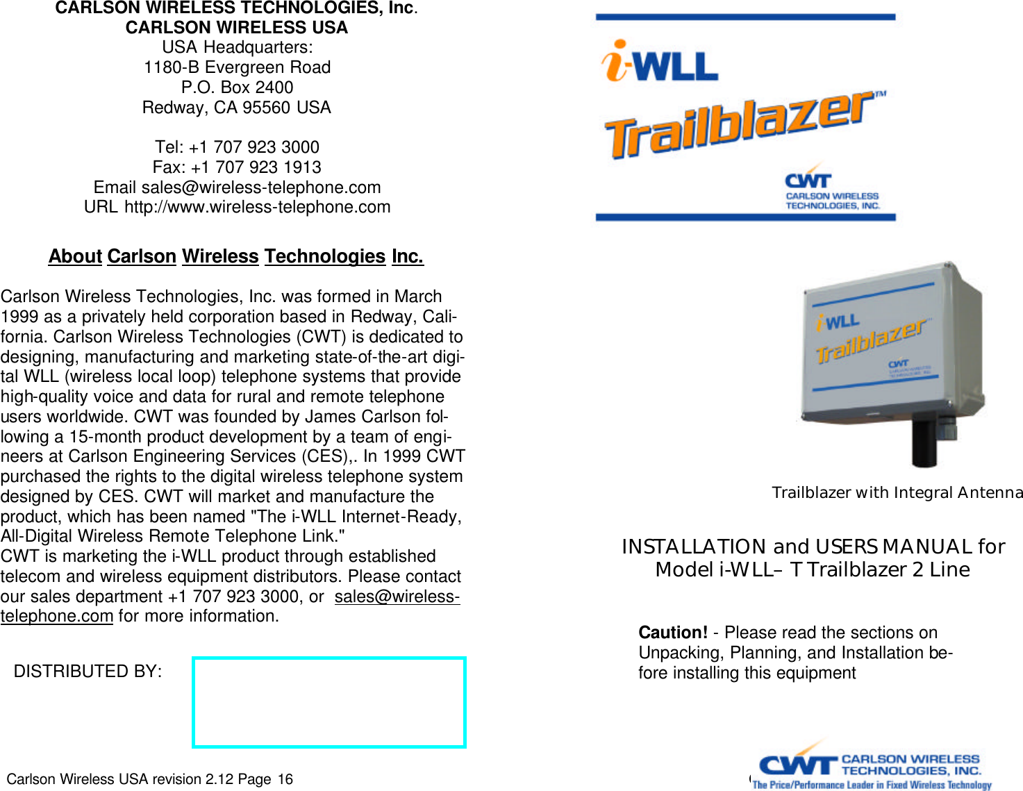 Carlson Wireless USA revision 2.12 Page 16   CARLSON WIRELESS TECHNOLOGIES, Inc. CARLSON WIRELESS USA USA Headquarters: 1180-B Evergreen Road P.O. Box 2400 Redway, CA 95560 USA  Tel: +1 707 923 3000 Fax: +1 707 923 1913 Email sales@wireless-telephone.com URL http://www.wireless-telephone.com DISTRIBUTED BY:  About Carlson Wireless Technologies Inc.   Carlson Wireless Technologies, Inc. was formed in March 1999 as a privately held corporation based in Redway, Cali-fornia. Carlson Wireless Technologies (CWT) is dedicated to designing, manufacturing and marketing state-of-the-art digi-tal WLL (wireless local loop) telephone systems that provide high-quality voice and data for rural and remote telephone users worldwide. CWT was founded by James Carlson fol-lowing a 15-month product development by a team of engi-neers at Carlson Engineering Services (CES),. In 1999 CWT purchased the rights to the digital wireless telephone system designed by CES. CWT will market and manufacture the product, which has been named &quot;The i-WLL Internet-Ready, All-Digital Wireless Remote Telephone Link.&quot; CWT is marketing the i-WLL product through established telecom and wireless equipment distributors. Please contact our sales department +1 707 923 3000, or  sales@wireless-telephone.com for more information.  Carlson Wireless USA revision 2.12 Page 1   INSTALLATION and USERS MANUAL for Model i-WLL– T Trailblazer 2 Line Caution! - Please read the sections on Unpacking, Planning, and Installation be-fore installing this equipment  Trailblazer with Integral Antenna 