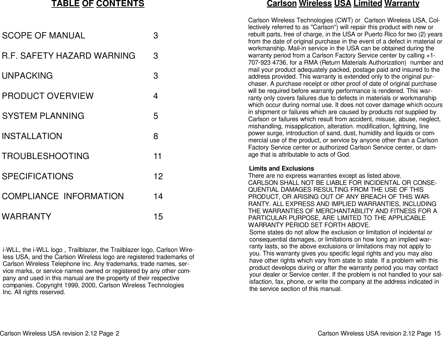 Carlson Wireless USA revision 2.12 Page 2   TABLE OF CONTENTS     SCOPE OF MANUAL          R.F. SAFETY HAZARD WARNING    UNPACKING         PRODUCT OVERVIEW      SYSTEM PLANNING       INSTALLATION        TROUBLESHOOTING       SPECIFICATIONS       COMPLIANCE  INFORMATION     WARRANTY     i-WLL, the i-WLL logo , Trailblazer, the Trailblazer logo, Carlson Wire-less USA, and the Carlson Wireless logo are registered trademarks of Carlson Wireless Telephone Inc. Any trademarks, trade names, ser-vice marks, or service names owned or registered by any other com-pany and used in this manual are the property of their respective companies. Copyright 1999, 2000, Carlson Wireless Technologies Inc. All rights reserved.     3  3  3  4  5  8  11  12  14  15 Carlson Wireless USA revision 2.12 Page 15   Carlson Wireless USA Limited Warranty  Carlson Wireless Technologies (CWT) or  Carlson Wireless USA, Col-lectively referred to as &quot;Carlson“) will repair this product with new or rebuilt parts, free of charge, in the USA or Puerto Rico for two (2) years from the date of original purchase in the event of a defect in material or workmanship. Mail-in service in the USA can be obtained during the warranty period from a Carlson Factory Service center by calling +1-707-923 4736, for a RMA (Return Materials Authorization)  number and mail your product adequately packed, postage paid and insured to the address provided. This warranty is extended only to the original pur-chaser. A purchase receipt or other proof of date of original purchase will be required before warranty performance is rendered. This war-ranty only covers failures due to defects in materials or workmanship which occur during normal use. It does not cover damage which occurs in shipment or failures which are caused by products not supplied by Carlson or failures which result from accident, misuse, abuse, neglect, mishandling, misapplication, alteration. modification, lightning, line power surge, introduction of sand, dust, humidity and liquids or com-mercial use of the product, or service by anyone other than a Carlson Factory Service center or authorized Carlson Service center, or dam-age that is attributable to acts of God.  Limits and Exclusions There are no express warranties except as listed above. CARLSON SHALL NOT BE LIABLE FOR INCIDENTAL OR CONSE-QUENTIAL DAMAGES RESULTING FROM THE USE OF THIS PRODUCT, OR ARISING OUT OF ANY BREACH OF THIS WAR-RANTY. ALL EXPRESS AND IMPLIED WARRANTIES, INCLUDING THE WARRANTIES OF MERCHANTABILITY AND FITNESS FOR A PARTICULAR PURPOSE, ARE LIMITED TO THE APPLICABLE WARRANTY PERIOD SET FORTH ABOVE. Some states do not allow the exclusion or limitation of incidental or consequential damages, or limitations on how long an implied war-ranty lasts, so the above exclusions or limitations may not apply to you. This warranty gives you specific legal rights and you may also have other rights which vary from state to state. If a problem with this product develops during or after the warranty period you may contact your dealer or Service center. If the problem is not handled to your sat-isfaction, fax, phone, or write the company at the address indicated in the service section of this manual. 