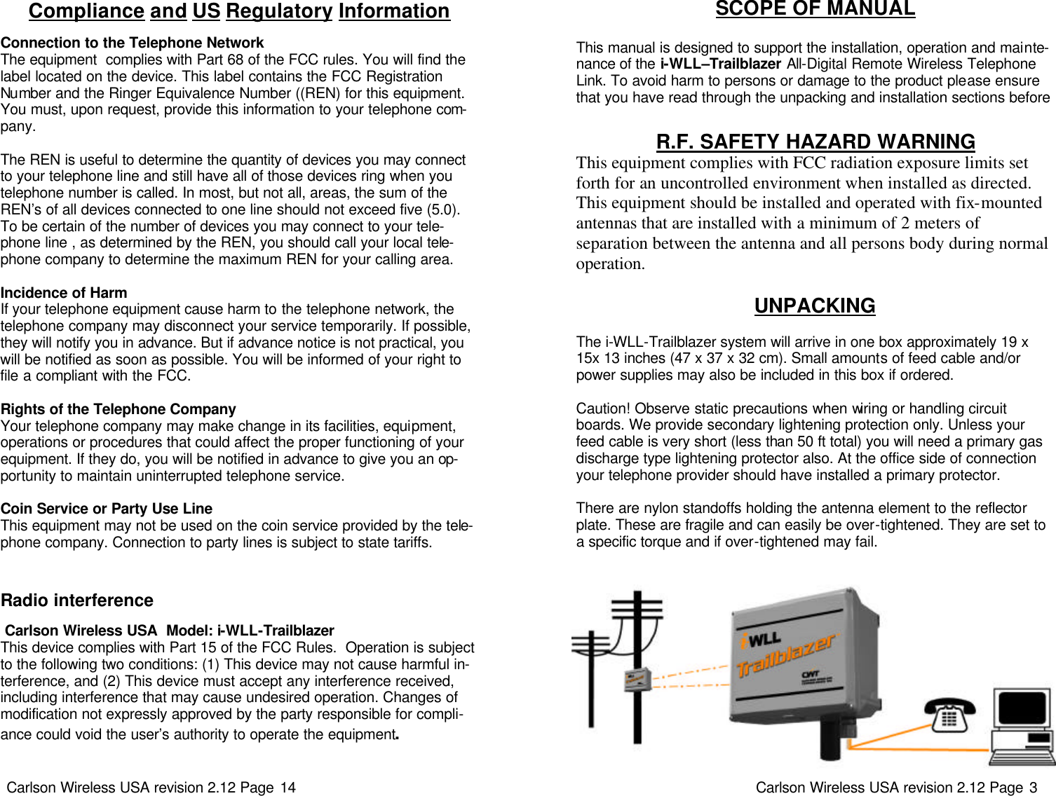 Carlson Wireless USA revision 2.12 Page 14   Radio interference   Carlson Wireless USA  Model: i-WLL-Trailblazer This device complies with Part 15 of the FCC Rules.  Operation is subject to the following two conditions: (1) This device may not cause harmful in-terference, and (2) This device must accept any interference received, including interference that may cause undesired operation. Changes of modification not expressly approved by the party responsible for compli-ance could void the user’s authority to operate the equipment. Compliance and US Regulatory Information  Connection to the Telephone Network The equipment  complies with Part 68 of the FCC rules. You will find the label located on the device. This label contains the FCC Registration Number and the Ringer Equivalence Number ((REN) for this equipment. You must, upon request, provide this information to your telephone com-pany.   The REN is useful to determine the quantity of devices you may connect to your telephone line and still have all of those devices ring when you telephone number is called. In most, but not all, areas, the sum of the REN’s of all devices connected to one line should not exceed five (5.0).  To be certain of the number of devices you may connect to your tele-phone line , as determined by the REN, you should call your local tele-phone company to determine the maximum REN for your calling area.   Incidence of Harm If your telephone equipment cause harm to the telephone network, the telephone company may disconnect your service temporarily. If possible, they will notify you in advance. But if advance notice is not practical, you will be notified as soon as possible. You will be informed of your right to file a compliant with the FCC.   Rights of the Telephone Company Your telephone company may make change in its facilities, equipment, operations or procedures that could affect the proper functioning of your equipment. If they do, you will be notified in advance to give you an op-portunity to maintain uninterrupted telephone service.   Coin Service or Party Use Line This equipment may not be used on the coin service provided by the tele-phone company. Connection to party lines is subject to state tariffs.  Carlson Wireless USA revision 2.12 Page 3   UNPACKING   The i-WLL-Trailblazer system will arrive in one box approximately 19 x 15x 13 inches (47 x 37 x 32 cm). Small amounts of feed cable and/or power supplies may also be included in this box if ordered.    Caution! Observe static precautions when wiring or handling circuit boards. We provide secondary lightening protection only. Unless your feed cable is very short (less than 50 ft total) you will need a primary gas discharge type lightening protector also. At the office side of connection your telephone provider should have installed a primary protector.   There are nylon standoffs holding the antenna element to the reflector plate. These are fragile and can easily be over-tightened. They are set to a specific torque and if over-tightened may fail. SCOPE OF MANUAL   This manual is designed to support the installation, operation and mainte-nance of the i-WLL–Trailblazer All-Digital Remote Wireless Telephone Link. To avoid harm to persons or damage to the product please ensure that you have read through the unpacking and installation sections before R.F. SAFETY HAZARD WARNING  This equipment complies with FCC radiation exposure limits set forth for an uncontrolled environment when installed as directed.  This equipment should be installed and operated with fix-mounted antennas that are installed with a minimum of 2 meters of  separation between the antenna and all persons body during normal operation. 