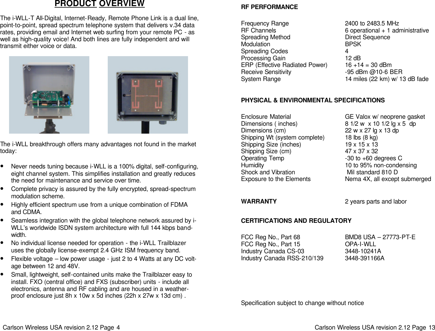 Carlson Wireless USA revision 2.12 Page 4   The i-WLL breakthrough offers many advantages not found in the market today:  •Never needs tuning because i-WLL is a 100% digital, self-configuring, eight channel system. This simplifies installation and greatly reduces the need for maintenance and service over time.  •Complete privacy is assured by the fully encrypted, spread-spectrum modulation scheme. •Highly efficient spectrum use from a unique combination of FDMA and CDMA. •Seamless integration with the global telephone network assured by i-WLL’s worldwide ISDN system architecture with full 144 kbps band-width. •No individual license needed for operation - the i-WLL Trailblazer uses the globally license-exempt 2.4 GHz ISM frequency band. •Flexible voltage – low power usage - just 2 to 4 Watts at any DC volt-age between 12 and 48V. •Small, lightweight, self-contained units make the Trailblazer easy to install. FXO (central office) and FXS (subscriber) units - include all electronics, antenna and RF cabling and are housed in a weather-proof enclosure just 8h x 10w x 5d inches (22h x 27w x 13d cm) . PRODUCT OVERVIEW   The i-WLL-T All-Digital, Internet-Ready, Remote Phone Link is a dual line, point-to-point, spread spectrum telephone system that delivers v.34 data rates, providing email and Internet web surfing from your remote PC - as well as high-quality voice! And both lines are fully independent and will transmit either voice or data.  Carlson Wireless USA revision 2.12 Page 13   RF PERFORMANCE Frequency Range RF Channels Spreading Method Modulation Spreading Codes Processing Gain ERP (Effective Radiated Power) Receive Sensitivity System Range  BMD8 USA – 27773-PT-E  OPA-I-WLL   3448-10241A 3448-391166A 2400 to 2483.5 MHz 6 operational + 1 administrative Direct Sequence BPSK 4 12 dB 16 +14 = 30 dBm -95 dBm @10-6 BER 14 miles (22 km) w/ 13 dB fade PHYSICAL &amp; ENVIRONMENTAL SPECIFICATIONS Enclosure Material Dimensions ( inches) Dimensions (cm) Shipping Wt (system complete) Shipping Size (inches) Shipping Size (cm) Operating Temp Humidity Shock and Vibration Exposure to the Elements GE Valox w/ neoprene gasket 8 1/2 w  x 10 1/2 lg x 5  dp 22 w x 27 lg x 13 dp 18 lbs (8 kg) 19 x 15 x 13 47 x 37 x 32 -30 to +60 degrees C 10 to 95% non-condensing  Mil standard 810 D Nema 4X, all except submerged WARRANTY 2 years parts and labor CERTIFICATIONS AND REGULATORY FCC Reg No., Part 68 FCC Reg No., Part 15 Industry Canada CS-03 Industry Canada RSS-210/139 Specification subject to change without notice 