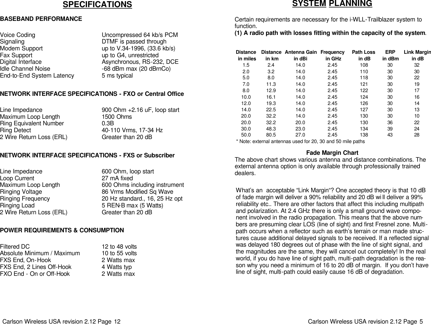 Carlson Wireless USA revision 2.12 Page 12   Voice Coding Signaling Modem Support Fax Support Digital Interface Idle Channel Noise End-to-End System Latency SPECIFICATIONS   BASEBAND PERFORMANCE Uncompressed 64 kb/s PCM DTMF is passed through up to V.34-1996, (33.6 kb/s) up to G4, unrestricted Asynchronous, RS-232, DCE -68 dBm max (20 dBrnCo) 5 ms typical NETWORK INTERFACE SPECIFICATIONS - FXO or Central Office Line Impedance Maximum Loop Length Ring Equivalent Number Ring Detect 2 Wire Return Loss (ERL) 900 Ohm +2.16 uF, loop start 1500 Ohms 0.3B 40-110 Vrms, 17-34 Hz Greater than 20 dB Line Impedance Loop Current Maximum Loop Length Ringing Voltage Ringing Frequency Ringing Load 2 Wire Return Loss (ERL) NETWORK INTERFACE SPECIFICATIONS - FXS or Subscriber 600 Ohm, loop start 27 mA fixed 600 Ohms including instrument 86 Vrms Modified Sq Wave 20 Hz standard., 16, 25 Hz opt 5 REN-B max (5 Watts) Greater than 20 dB POWER REQUIREMENTS &amp; CONSUMPTION Filtered DC  Absolute Minimum / Maximum FXS End, On-Hook FXS End, 2 Lines Off-Hook FXO End - On or Off-Hook 12 to 48 volts 10 to 55 volts 2 Watts max 4 Watts typ 2 Watts max Carlson Wireless USA revision 2.12 Page 5   SYSTEM PLANNING   Certain requirements are necessary for the i-WLL-Trailblazer system to function.   (1) A radio path with losses fitting within the capacity of the system. What’s an  acceptable “Link Margin“? One accepted theory is that 10 dB of fade margin will deliver a 90% reliability and 20 dB wi ll deliver a 99% reliability etc.. There are other factors that affect this including multipath and polarization. At 2.4 GHz there is only a small ground wave compo-nent involved in the radio propagation. This means that the above num-bers are presuming clear LOS (line of sight) and first Fresnel zone. Multi-path occurs when a reflector such as earth’s terrain or man made struc-tures cause additional delayed signals to be received. If a reflected signal was delayed 180 degrees out of phase with the line of sight signal, and the magnitudes are the same, they will cancel out completely! In the real world, if you do have line of sight path, multi-path degradation is the rea-son why you need a minimum of 16 to 20 dB of margin.  If you don’t have line of sight, multi-path could easily cause 16 dB of degradation.   Fade Margin Chart The above chart shows various antenna and distance combinations. The external antenna option is only available through professionally trained  dealers.  Distance Distance Antenna Gain Frequency Path Loss ERP Link Margin in miles  in km in dBi  in GHz  in dB in dBm  in dB1.5 2.4 14.0 2.45 108 30 322.0 3.2 14.0 2.45 110 30 305.0 8.0 14.0 2.45 118 30 227.0 11.3 14.0 2.45 121 30 198.0 12.9 14.0 2.45 122 30 1710.0 16.1 14.0 2.45 124 30 1612.0 19.3 14.0 2.45 126 30 1414.0 22.5 14.0 2.45 127 30 1320.0 32.2 14.0 2.45 130 30 1020.0 32.2 20.0 2.45 130 36 2230.0 48.3 23.0 2.45 134 39 2450.0 80.5 27.0 2.45 138 43 28* Note: external antennas used for 20, 30 and 50 mile paths  