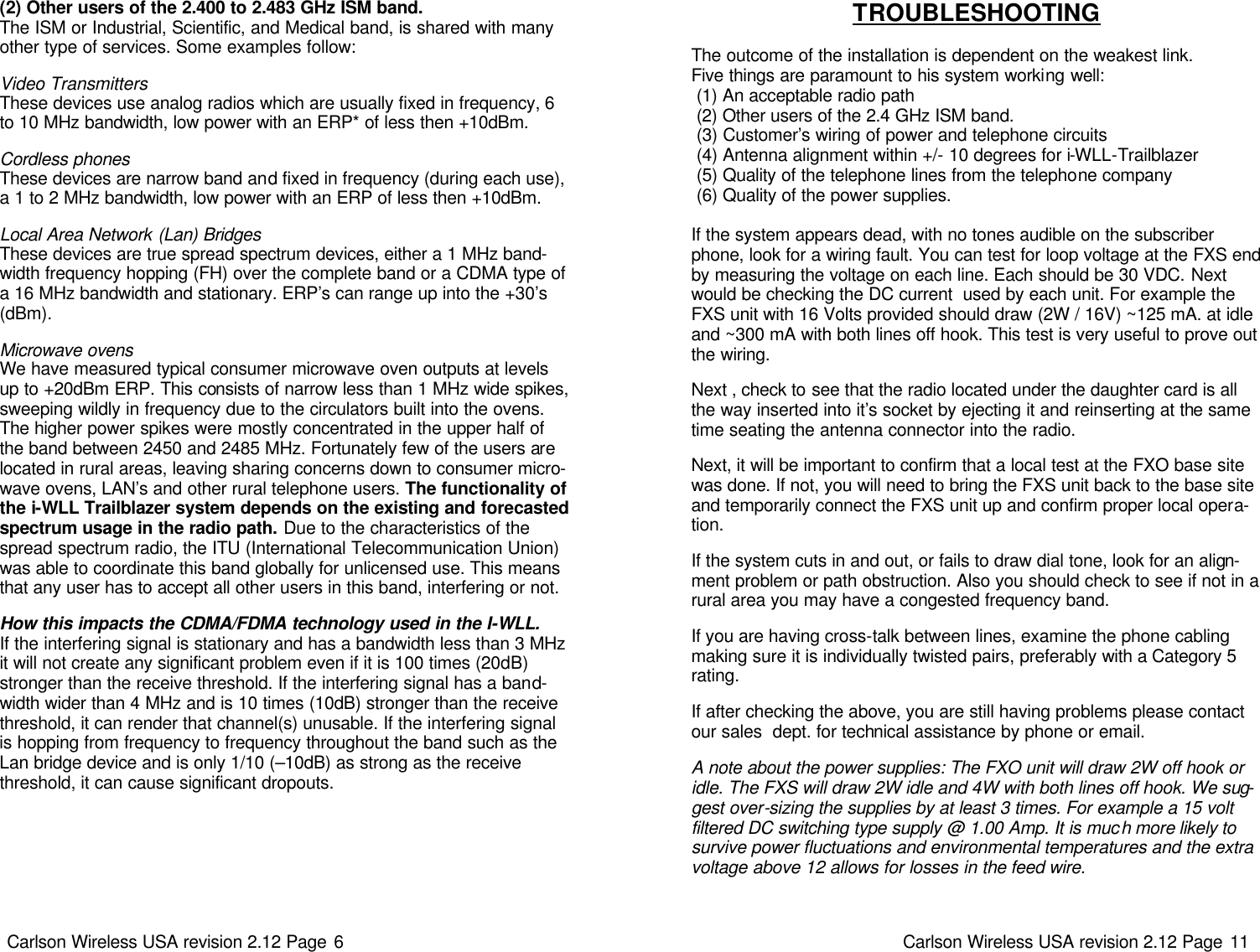 Carlson Wireless USA revision 2.12 Page 6   (2) Other users of the 2.400 to 2.483 GHz ISM band.  The ISM or Industrial, Scientific, and Medical band, is shared with many other type of services. Some examples follow:   Video Transmitters These devices use analog radios which are usually fixed in frequency, 6 to 10 MHz bandwidth, low power with an ERP* of less then +10dBm.    Cordless phones These devices are narrow band and fixed in frequency (during each use), a 1 to 2 MHz bandwidth, low power with an ERP of less then +10dBm.    Local Area Network (Lan) Bridges These devices are true spread spectrum devices, either a 1 MHz band-width frequency hopping (FH) over the complete band or a CDMA type of a 16 MHz bandwidth and stationary. ERP’s can range up into the +30’s (dBm).   Microwave ovens We have measured typical consumer microwave oven outputs at levels up to +20dBm ERP. This consists of narrow less than 1 MHz wide spikes, sweeping wildly in frequency due to the circulators built into the ovens. The higher power spikes were mostly concentrated in the upper half of the band between 2450 and 2485 MHz. Fortunately few of the users are located in rural areas, leaving sharing concerns down to consumer micro-wave ovens, LAN’s and other rural telephone users. The functionality of the i-WLL Trailblazer system depends on the existing and forecasted spectrum usage in the radio path. Due to the characteristics of the spread spectrum radio, the ITU (International Telecommunication Union)  was able to coordinate this band globally for unlicensed use. This means that any user has to accept all other users in this band, interfering or not.   How this impacts the CDMA/FDMA technology used in the I-WLL. If the interfering signal is stationary and has a bandwidth less than 3 MHz it will not create any significant problem even if it is 100 times (20dB) stronger than the receive threshold. If the interfering signal has a band-width wider than 4 MHz and is 10 times (10dB) stronger than the receive threshold, it can render that channel(s) unusable. If the interfering signal is hopping from frequency to frequency throughout the band such as the Lan bridge device and is only 1/10 (–10dB) as strong as the receive threshold, it can cause significant dropouts.    Carlson Wireless USA revision 2.12 Page 11   TROUBLESHOOTING  The outcome of the installation is dependent on the weakest link.  Five things are paramount to his system working well:  (1) An acceptable radio path  (2) Other users of the 2.4 GHz ISM band.  (3) Customer’s wiring of power and telephone circuits  (4) Antenna alignment within +/- 10 degrees for i-WLL-Trailblazer   (5) Quality of the telephone lines from the telephone company  (6) Quality of the power supplies.    If the system appears dead, with no tones audible on the subscriber phone, look for a wiring fault. You can test for loop voltage at the FXS end by measuring the voltage on each line. Each should be 30 VDC. Next would be checking the DC current  used by each unit. For example the FXS unit with 16 Volts provided should draw (2W / 16V) ~125 mA. at idle and ~300 mA with both lines off hook. This test is very useful to prove out the wiring.      Next , check to see that the radio located under the daughter card is all the way inserted into it’s socket by ejecting it and reinserting at the same time seating the antenna connector into the radio.   Next, it will be important to confirm that a local test at the FXO base site was done. If not, you will need to bring the FXS unit back to the base site and temporarily connect the FXS unit up and confirm proper local opera-tion.   If the system cuts in and out, or fails to draw dial tone, look for an align-ment problem or path obstruction. Also you should check to see if not in a rural area you may have a congested frequency band.   If you are having cross-talk between lines, examine the phone cabling making sure it is individually twisted pairs, preferably with a Category 5 rating.    If after checking the above, you are still having problems please contact our sales  dept. for technical assistance by phone or email.    A note about the power supplies: The FXO unit will draw 2W off hook or idle. The FXS will draw 2W idle and 4W with both lines off hook. We sug-gest over-sizing the supplies by at least 3 times. For example a 15 volt filtered DC switching type supply @ 1.00 Amp. It is much more likely to survive power fluctuations and environmental temperatures and the extra voltage above 12 allows for losses in the feed wire.  