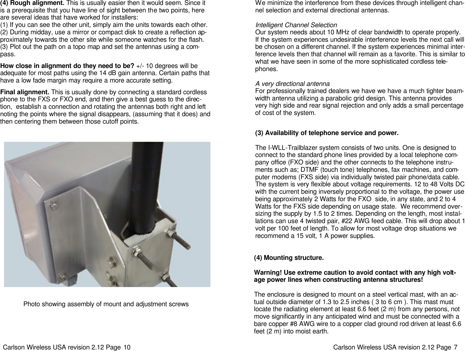Carlson Wireless USA revision 2.12 Page 10   (4) Rough alignment. This is usually easier then it would seem. Since it is a prerequisite that you have line of sight between the two points, here are several ideas that have worked for installers:  (1) If you can see the other unit, simply aim the units towards each other. (2) During midday, use a mirror or compact disk to create a reflection ap-proximately towards the other site while someone watches for the flash.  (3) Plot out the path on a topo map and set the antennas using a com-pass.   How close in alignment do they need to be? +/- 10 degrees will be adequate for most paths using the 14 dB gain antenna. Certain paths that have a low fade margin may require a more accurate setting.    Final alignment. This is usually done by connecting a standard cordless phone to the FXS or FXO end, and then give a best guess to the direc-tion,  establish a connection and rotating the antennas both right and left noting the points where the signal disappears, (assuming that it does) and then centering them between those cutoff points.   Photo showing assembly of mount and adjustment screws Carlson Wireless USA revision 2.12 Page 7   (4) Mounting structure.   Warning! Use extreme caution to avoid contact with any high volt-age power lines when constructing antenna structures!   The enclosure is designed to mount on a steel vertical mast, with an ac-tual outside diameter of 1.3 to 2.5 inches ( 3 to 6 cm ). This mast must locate the radiating element at least 6.6 feet (2 m) from any persons, not move significantly in any anticipated wind and must be connected with a bare copper #8 AWG wire to a copper clad ground rod driven at least 6.6 feet (2 m) into moist earth. (3) Availability of telephone service and power.   The I-WLL-Trailblazer system consists of two units. One is designed to connect to the standard phone lines provided by a local telephone com-pany office (FXO side) and the other connects to the telephone instru-ments such as; DTMF (touch tone) telephones, fax machines, and com-puter modems (FXS side) via individually twisted pair phone/data cable. The system is very flexible about voltage requirements. 12 to 48 Volts DC with the current being inversely proportional to the voltage, the power use being approximately 2 Watts for the FXO  side, in any state, and 2 to 4 Watts for the FXS side depending on usage state.  We recommend over-sizing the supply by 1.5 to 2 times. Depending on the length, most instal-lations can use 4 twisted pair, #22 AWG feed cable. This will drop about 1 volt per 100 feet of length. To allow for most voltage drop situations we recommend a 15 volt, 1 A power supplies.   We minimize the interference from these devices through intelligent chan-nel selection and external directional antennas.   Intelligent Channel Selection Our system needs about 10 MHz of clear bandwidth to operate properly. If the system experiences undesirable interference levels the next call will be chosen on a different channel. If the system experiences minimal inter-ference levels then that channel will remain as a favorite. This is similar to what we have seen in some of the more sophisticated cordless tele-phones.    A very directional antenna For professionally trained dealers we have we have a much tighter beam-width antenna utilizing a parabolic grid design. This antenna provides very high side and rear signal rejection and only adds a small percentage of cost of the system.    