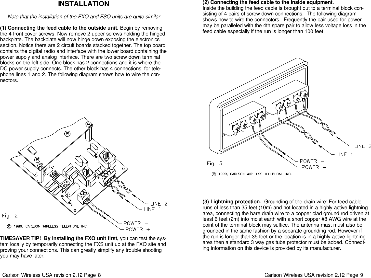 Carlson Wireless USA revision 2.12 Page 8   INSTALLATION  Note that the installation of the FXO and FSO units are quite similar  (1) Connecting the feed cable to the outside unit. Begin by removing the 4 front cover screws. Now remove 2 upper screws holding the hinged backplate. The backplate will now hinge down exposing the electronics section. Notice there are 2 circuit boards stacked together. The top board contains the digital radio and interface with the lower board containing the power supply and analog interface. There are two screw down terminal blocks on the left side. One block has 2 connections and it is where the DC power supply connects. The other block has 4 connections, for tele-phone lines 1 and 2. The following diagram shows how to wire the con-nectors.    TIMESAVER TIP!  By installing the FXO unit first, you can test the sys-tem locally by temporarily connecting the FXS unit up at the FXO site and proving your connections. This can greatly simplify any trouble shooting you may have later. Carlson Wireless USA revision 2.12 Page 9   (3) Lightning protection.  Grounding of the drain wire: For feed cable runs of less than 35 feet (10m) and not located in a highly active lightning area, connecting the bare drain wire to a copper clad ground rod driven at least 6 feet (2m) into moist earth with a short copper #8 AWG wire at the point of the terminal block may suffice. The antenna mast must also be grounded in the same fashion by a separate grounding rod. However if the run is longer than 35 feet or the location is in a highly active lightning area then a standard 3 way gas tube protector must be added. Connect-ing information on this device is provided by its manufacturer. (2) Connecting the feed cable to the inside equipment. Inside the building the feed cable is brought out to a terminal block con-sisting of 4 pairs of screw down connections.  The following diagram shows how to wire the connectors.  Frequently the pair used for power may be paralleled with the 4th spare pair to allow less voltage loss in the feed cable especially if the run is longer than 100 feet.   