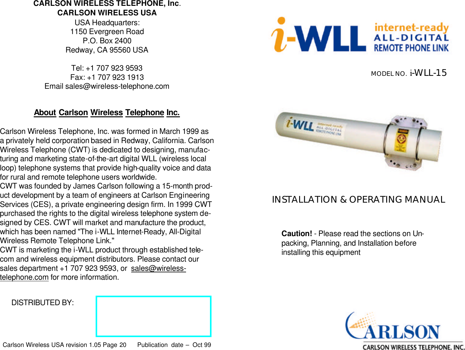 Carlson Wireless USA revision 1.05 Page 20   CARLSON WIRELESS TELEPHONE, Inc. CARLSON WIRELESS USA USA Headquarters: 1150 Evergreen Road P.O. Box 2400 Redway, CA 95560 USA  Tel: +1 707 923 9593 Fax: +1 707 923 1913 Email sales@wireless-telephone.com DISTRIBUTED BY:  Publication  date –  Oct 99  About Carlson Wireless Telephone Inc.   Carlson Wireless Telephone, Inc. was formed in March 1999 as a privately held corporation based in Redway, California. Carlson Wireless Telephone (CWT) is dedicated to designing, manufac-turing and marketing state-of-the-art digital WLL (wireless local loop) telephone systems that provide high-quality voice and data for rural and remote telephone users worldwide. CWT was founded by James Carlson following a 15-month prod-uct development by a team of engineers at Carlson Engineering Services (CES), a private engineering design firm. In 1999 CWT purchased the rights to the digital wireless telephone system de-signed by CES. CWT will market and manufacture the product, which has been named &quot;The i-WLL Internet-Ready, All-Digital Wireless Remote Telephone Link.&quot; CWT is marketing the i-WLL product through established tele-com and wireless equipment distributors. Please contact our sales department +1 707 923 9593, or  sales@wireless-telephone.com for more information.  Carlson Wireless USA revision 1.05 Page 1   INSTALLATION &amp; OPERATING MANUAL MODEL NO.  i-WLL-15  Caution! - Please read the sections on Un-packing, Planning, and Installation before installing this equipment  