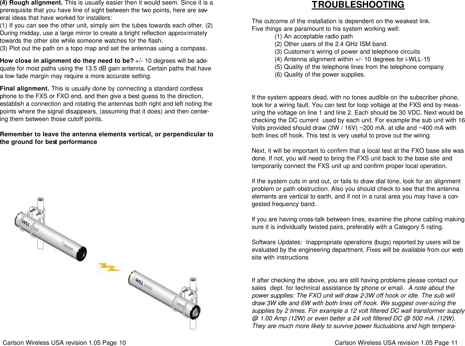 Carlson Wireless USA revision 1.05 Page 10   (4) Rough alignment. This is usually easier then it would seem. Since it is a prerequisite that you have line of sight between the two points, here are sev-eral ideas that have worked for installers:  (1) If you can see the other unit, simply aim the tubes towards each other. (2) During midday, use a large mirror to create a bright reflection approximately towards the other site while someone watches for the flash.  (3) Plot out the path on a topo map and set the antennas using a compass.   How close in alignment do they need to be? +/- 10 degrees will be ade-quate for most paths using the 13.5 dB gain antenna. Certain paths that have a low fade margin may require a more accurate setting.    Final alignment. This is usually done by connecting a standard cordless phone to the FXS or FXO end, and then give a best guess to the direction,  establish a connection and rotating the antennas both right and left noting the points where the signal disappears, (assuming that it does) and then center-ing them between those cutoff points.    Remember to leave the antenna elements vertical, or perpendicular to the ground for best performance Carlson Wireless USA revision 1.05 Page 11   TROUBLESHOOTING  The outcome of the installation is dependent on the weakest link.  Five things are paramount to his system working well:              (1) An acceptable radio path              (2) Other users of the 2.4 GHz ISM band.              (3) Customer’s wiring of power and telephone circuits              (4) Antenna alignment within +/- 10 degrees for i-WLL-15               (5) Quality of the telephone lines from the telephone company              (6) Quality of the power supplies.                 If the system appears dead, with no tones audible on the subscriber phone, look for a wiring fault. You can test for loop voltage at the FXS end by meas-uring the voltage on line 1 and line 2. Each should be 30 VDC. Next would be checking the DC current  used by each unit. For example the sub unit with 16 Volts provided should draw (3W / 16V) ~200 mA. at idle and ~400 mA with both lines off hook. This test is very useful to prove out the wiring.      Next, it will be important to confirm that a local test at the FXO base site was done. If not, you will need to bring the FXS unit back to the base site and temporarily connect the FXS unit up and confirm proper local operation.   If the system cuts in and out, or fails to draw dial tone, look for an alignment problem or path obstruction. Also you should check to see that the antenna elements are vertical to earth, and if not in a rural area you may have a con-gested frequency band.   If you are having cross-talk between lines, examine the phone cabling making sure it is individually twisted pairs, preferably with a Category 5 rating.    Software Updates:  Inappropriate operations (bugs) reported by users will be evaluated by the engineering department. Fixes will be available from our web site with instructions       If after checking the above, you are still having problems please contact our sales  dept. for technical assistance by phone or email.  A note about the power supplies: The FXO unit will draw 2-3W off hook or idle. The sub will draw 3W idle and 6W with both lines off hook. We suggest over-sizing the supplies by 2 times. For example a 12 volt filtered DC wall transformer supply @ 1.00 Amp (12W) or even better a 24 volt filtered DC @ 500 mA. (12W). They are much more likely to survive power fluctuations and high tempera-