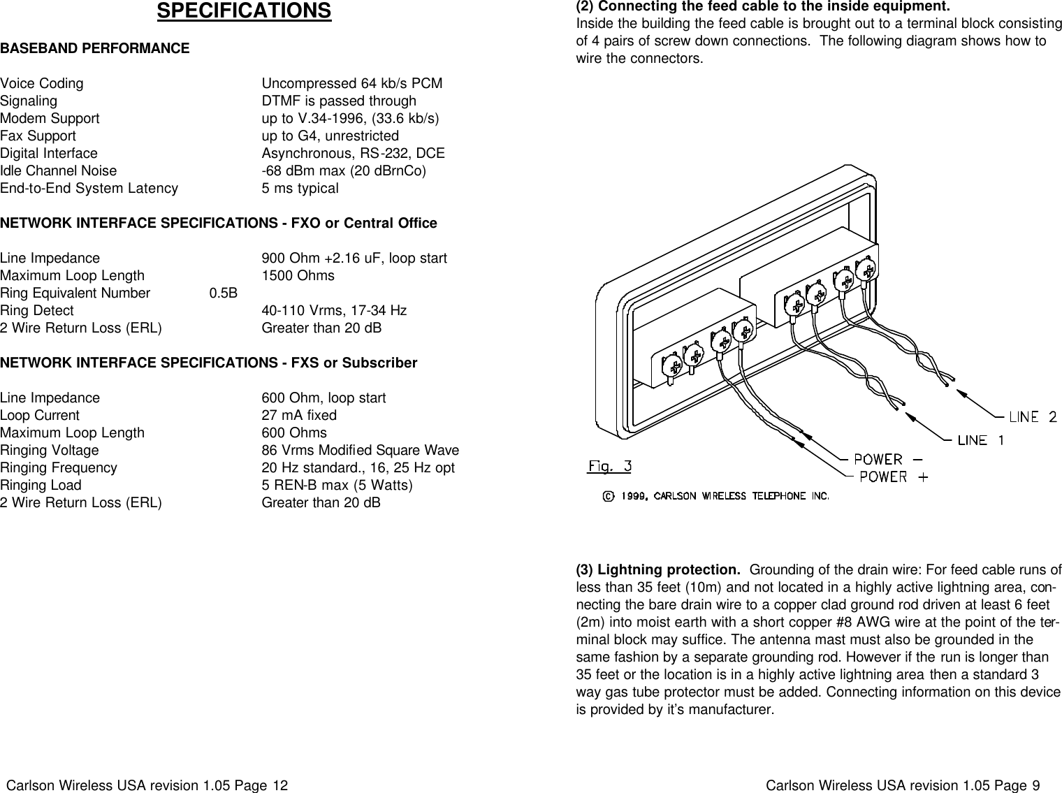 Carlson Wireless USA revision 1.05 Page 12   SPECIFICATIONS   BASEBAND PERFORMANCE  Voice Coding                                            Uncompressed 64 kb/s PCM Signaling                                                  DTMF is passed through Modem Support                                         up to V.34-1996, (33.6 kb/s) Fax Support                                              up to G4, unrestricted Digital Interface                                         Asynchronous, RS-232, DCE Idle Channel Noise                                    -68 dBm max (20 dBrnCo) End-to-End System Latency                     5 ms typical  NETWORK INTERFACE SPECIFICATIONS - FXO or Central Office  Line Impedance                                         900 Ohm +2.16 uF, loop start Maximum Loop Length                              1500 Ohms Ring Equivalent Number               0.5B Ring Detect                                               40-110 Vrms, 17-34 Hz 2 Wire Return Loss (ERL)                        Greater than 20 dB   NETWORK INTERFACE SPECIFICATIONS - FXS or Subscriber  Line Impedance                                         600 Ohm, loop start Loop Current                                             27 mA fixed Maximum Loop Length                              600 Ohms Ringing Voltage                                         86 Vrms Modified Square Wave Ringing Frequency                                    20 Hz standard., 16, 25 Hz opt Ringing Load                                             5 REN-B max (5 Watts) 2 Wire Return Loss (ERL)                        Greater than 20 dB Carlson Wireless USA revision 1.05 Page 9   (3) Lightning protection.  Grounding of the drain wire: For feed cable runs of less than 35 feet (10m) and not located in a highly active lightning area, con-necting the bare drain wire to a copper clad ground rod driven at least 6 feet (2m) into moist earth with a short copper #8 AWG wire at the point of the ter-minal block may suffice. The antenna mast must also be grounded in the same fashion by a separate grounding rod. However if the run is longer than 35 feet or the location is in a highly active lightning area then a standard 3 way gas tube protector must be added. Connecting information on this device is provided by it’s manufacturer. (2) Connecting the feed cable to the inside equipment. Inside the building the feed cable is brought out to a terminal block consisting of 4 pairs of screw down connections.  The following diagram shows how to wire the connectors.   