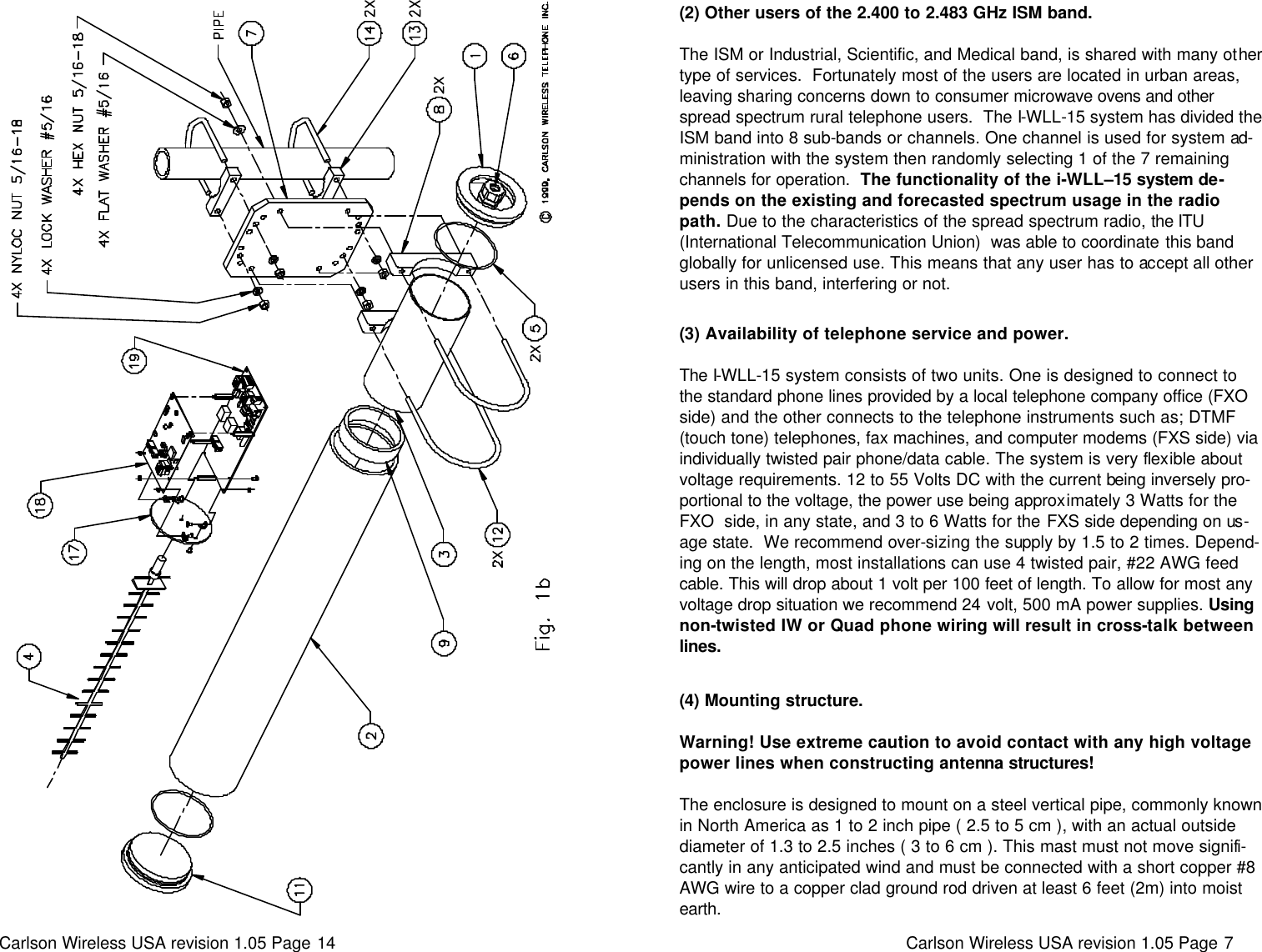 Carlson Wireless USA revision 1.05 Page 14    Carlson Wireless USA revision 1.05 Page 7   (2) Other users of the 2.400 to 2.483 GHz ISM band.   The ISM or Industrial, Scientific, and Medical band, is shared with many other type of services.  Fortunately most of the users are located in urban areas, leaving sharing concerns down to consumer microwave ovens and other spread spectrum rural telephone users.  The I-WLL-15 system has divided the ISM band into 8 sub-bands or channels. One channel is used for system ad-ministration with the system then randomly selecting 1 of the 7 remaining channels for operation.  The functionality of the i-WLL–15 system de-pends on the existing and forecasted spectrum usage in the radio path. Due to the characteristics of the spread spectrum radio, the ITU (International Telecommunication Union)  was able to coordinate this band globally for unlicensed use. This means that any user has to accept all other users in this band, interfering or not.  (3) Availability of telephone service and power.   The I-WLL-15 system consists of two units. One is designed to connect to the standard phone lines provided by a local telephone company office (FXO side) and the other connects to the telephone instruments such as; DTMF (touch tone) telephones, fax machines, and computer modems (FXS side) via individually twisted pair phone/data cable. The system is very flexible about voltage requirements. 12 to 55 Volts DC with the current being inversely pro-portional to the voltage, the power use being approximately 3 Watts for the FXO  side, in any state, and 3 to 6 Watts for the FXS side depending on us-age state.  We recommend over-sizing the supply by 1.5 to 2 times. Depend-ing on the length, most installations can use 4 twisted pair, #22 AWG feed cable. This will drop about 1 volt per 100 feet of length. To allow for most any voltage drop situation we recommend 24 volt, 500 mA power supplies. Using non-twisted IW or Quad phone wiring will result in cross-talk between lines.  (4) Mounting structure.   Warning! Use extreme caution to avoid contact with any high voltage power lines when constructing antenna structures!   The enclosure is designed to mount on a steel vertical pipe, commonly known in North America as 1 to 2 inch pipe ( 2.5 to 5 cm ), with an actual outside diameter of 1.3 to 2.5 inches ( 3 to 6 cm ). This mast must not move signifi-cantly in any anticipated wind and must be connected with a short copper #8 AWG wire to a copper clad ground rod driven at least 6 feet (2m) into moist earth. 