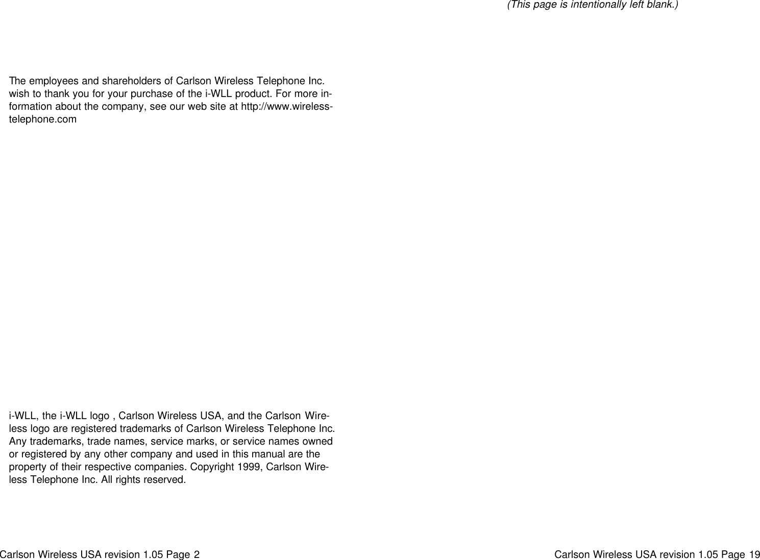 Carlson Wireless USA revision 1.05 Page 2   i-WLL, the i-WLL logo , Carlson Wireless USA, and the Carlson Wire-less logo are registered trademarks of Carlson Wireless Telephone Inc. Any trademarks, trade names, service marks, or service names owned or registered by any other company and used in this manual are the property of their respective companies. Copyright 1999, Carlson Wire-less Telephone Inc. All rights reserved. The employees and shareholders of Carlson Wireless Telephone Inc. wish to thank you for your purchase of the i-WLL product. For more in-formation about the company, see our web site at http://www.wireless-telephone.com Carlson Wireless USA revision 1.05 Page 19   (This page is intentionally left blank.) 