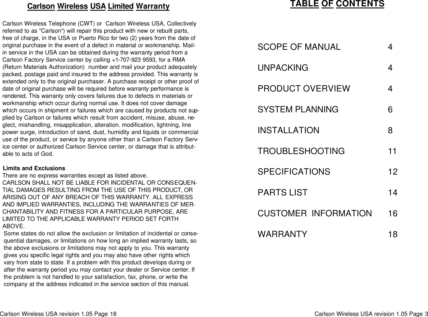 Carlson Wireless USA revision 1.05 Page 18     Carlson Wireless USA Limited Warranty  Carlson Wireless Telephone (CWT) or  Carlson Wireless USA, Collectively referred to as &quot;Carlson“) will repair this product with new or rebuilt parts, free of charge, in the USA or Puerto Rico for two (2) years from the date of original purchase in the event of a defect in material or workmanship. Mail-in service in the USA can be obtained during the warranty period from a Carlson Factory Service center by calling +1-707-923 9593, for a RMA (Return Materials Authorization)  number and mail your product adequately packed, postage paid and insured to the address provided. This warranty is extended only to the original purchaser. A purchase receipt or other proof of date of original purchase will be required before warranty performance is rendered. This warranty only covers failures due to defects in materials or workmanship which occur during normal use. It does not cover damage which occurs in shipment or failures which are caused by products not sup-plied by Carlson or failures which result from accident, misuse, abuse, ne-glect, mishandling, misapplication, alteration. modification, lightning, line power surge, introduction of sand, dust, humidity and liquids or commercial use of the product, or service by anyone other than a Carlson Factory Serv-ice center or authorized Carlson Service center, or damage that is attribut-able to acts of God.  Limits and Exclusions There are no express warranties except as listed above. CARLSON SHALL NOT BE LIABLE FOR INCIDENTAL OR CONSEQUEN-TIAL DAMAGES RESULTING FROM THE USE OF THIS PRODUCT, OR ARISING OUT OF ANY BREACH OF THIS WARRANTY. ALL EXPRESS AND IMPLIED WARRANTIES, INCLUDING THE WARRANTIES OF MER-CHANTABILITY AND FITNESS FOR A PARTICULAR PURPOSE, ARE LIMITED TO THE APPLICABLE WARRANTY PERIOD SET FORTH ABOVE. Some states do not allow the exclusion or limitation of incidental or conse-quential damages, or limitations on how long an implied warranty lasts, so the above exclusions or limitations may not apply to you. This warranty gives you specific legal rights and you may also have other rights which vary from state to state. If a problem with this product develops during or after the warranty period you may contact your dealer or Service center. If the problem is not handled to your satisfaction, fax, phone, or write the company at the address indicated in the service section of this manual. Carlson Wireless USA revision 1.05 Page 3   TABLE OF CONTENTS                            SCOPE OF MANUAL                      4             UNPACKING                                     4             PRODUCT OVERVIEW                 4             SYSTEM PLANNING                       6             INSTALLATION                                8             TROUBLESHOOTING                    11             SPECIFICATIONS                           12             PARTS LIST                                     14             CUSTOMER  INFORMATION        16             WARRANTY                                     18 