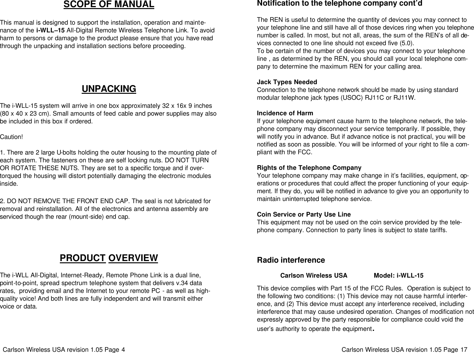 Carlson Wireless USA revision 1.05 Page 4   UNPACKING   The i-WLL-15 system will arrive in one box approximately 32 x 16x 9 inches (80 x 40 x 23 cm). Small amounts of feed cable and power supplies may also be included in this box if ordered.    Caution!  1. There are 2 large U-bolts holding the outer housing to the mounting plate of each system. The fasteners on these are self locking nuts. DO NOT TURN OR ROTATE THESE NUTS. They are set to a specific torque and if over-torqued the housing will distort potentially damaging the electronic modules inside.  2. DO NOT REMOVE THE FRONT END CAP. The seal is not lubricated for removal and reinstallation. All of the electronics and antenna assembly are serviced though the rear (mount-side) end cap. SCOPE OF MANUAL   This manual is designed to support the installation, operation and mainte-nance of the i-WLL–15 All-Digital Remote Wireless Telephone Link. To avoid harm to persons or damage to the product please ensure that you have read through the unpacking and installation sections before proceeding.  PRODUCT OVERVIEW   The i-WLL All-Digital, Internet-Ready, Remote Phone Link is a dual line, point-to-point, spread spectrum telephone system that delivers v.34 data rates,  providing email and the Internet to your remote PC - as well as high-quality voice! And both lines are fully independent and will transmit either voice or data.  Carlson Wireless USA revision 1.05 Page 17   Radio interference               Carlson Wireless USA               Model: i-WLL-15  This device complies with Part 15 of the FCC Rules.  Operation is subject to the following two conditions: (1) This device may not cause harmful interfer-ence, and (2) This device must accept any interference received, including interference that may cause undesired operation. Changes of modification not expressly approved by the party responsible for compliance could void the user’s authority to operate the equipment. Notification to the telephone company cont’d  The REN is useful to determine the quantity of devices you may connect to your telephone line and still have all of those devices ring when you telephone number is called. In most, but not all, areas, the sum of the REN’s of all de-vices connected to one line should not exceed five (5.0).  To be certain of the number of devices you may connect to your telephone line , as determined by the REN, you should call your local telephone com-pany to determine the maximum REN for your calling area.   Jack Types Needed Connection to the telephone network should be made by using standard modular telephone jack types (USOC) RJ11C or RJ11W.   Incidence of Harm If your telephone equipment cause harm to the telephone network, the tele-phone company may disconnect your service temporarily. If possible, they will notify you in advance. But if advance notice is not practical, you will be notified as soon as possible. You will be informed of your right to file a com-pliant with the FCC.   Rights of the Telephone Company Your telephone company may make change in it’s facilities, equipment, op-erations or procedures that could affect the proper functioning of your equip-ment. If they do, you will be notified in advance to give you an opportunity to maintain uninterrupted telephone service.   Coin Service or Party Use Line This equipment may not be used on the coin service provided by the tele-phone company. Connection to party lines is subject to state tariffs.  