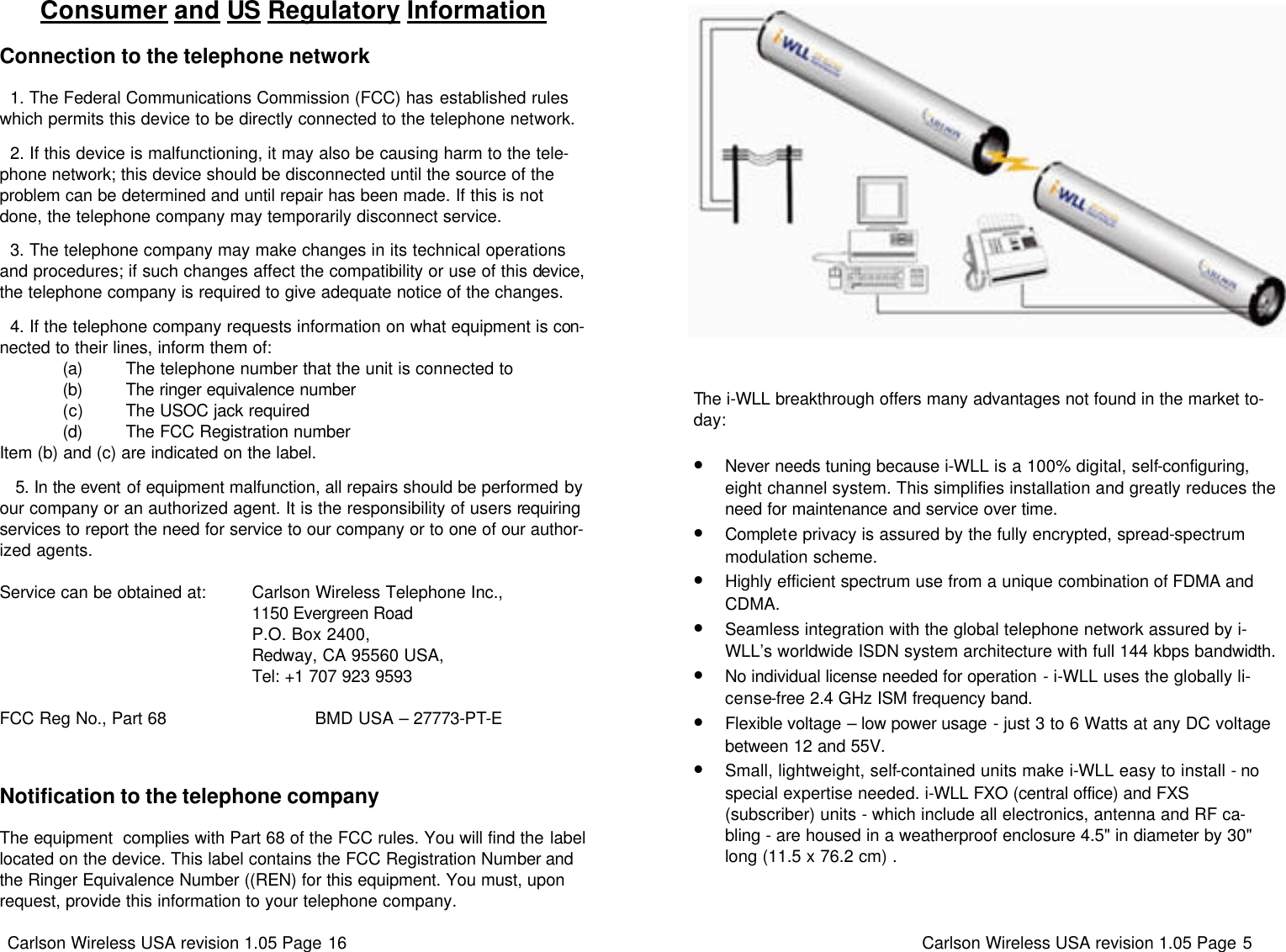 Carlson Wireless USA revision 1.05 Page 16   Consumer and US Regulatory Information  Connection to the telephone network    1. The Federal Communications Commission (FCC) has established rules which permits this device to be directly connected to the telephone network.    2. If this device is malfunctioning, it may also be causing harm to the tele-phone network; this device should be disconnected until the source of the problem can be determined and until repair has been made. If this is not done, the telephone company may temporarily disconnect service.    3. The telephone company may make changes in its technical operations and procedures; if such changes affect the compatibility or use of this device, the telephone company is required to give adequate notice of the changes.    4. If the telephone company requests information on what equipment is con-nected to their lines, inform them of:              (a)         The telephone number that the unit is connected to              (b)         The ringer equivalence number              (c)         The USOC jack required              (d)         The FCC Registration number Item (b) and (c) are indicated on the label.      5. In the event of equipment malfunction, all repairs should be performed by our company or an authorized agent. It is the responsibility of users requiring services to report the need for service to our company or to one of our author-ized agents.  Service can be obtained at:         Carlson Wireless Telephone Inc.,                                                      1150 Evergreen Road                                                      P.O. Box 2400,                                                      Redway, CA 95560 USA,                                                      Tel: +1 707 923 9593  FCC Reg No., Part 68                               BMD USA – 27773-PT-E  Notification to the telephone company  The equipment  complies with Part 68 of the FCC rules. You will find the label located on the device. This label contains the FCC Registration Number and the Ringer Equivalence Number ((REN) for this equipment. You must, upon request, provide this information to your telephone company.  Carlson Wireless USA revision 1.05 Page 5   The i-WLL breakthrough offers many advantages not found in the market to-day:  •Never needs tuning because i-WLL is a 100% digital, self-configuring, eight channel system. This simplifies installation and greatly reduces the need for maintenance and service over time.  •Complete privacy is assured by the fully encrypted, spread-spectrum modulation scheme. •Highly efficient spectrum use from a unique combination of FDMA and CDMA. •Seamless integration with the global telephone network assured by i-WLL’s worldwide ISDN system architecture with full 144 kbps bandwidth. •No individual license needed for operation - i-WLL uses the globally li-cense-free 2.4 GHz ISM frequency band. •Flexible voltage – low power usage - just 3 to 6 Watts at any DC voltage between 12 and 55V. •Small, lightweight, self-contained units make i-WLL easy to install - no special expertise needed. i-WLL FXO (central office) and FXS (subscriber) units - which include all electronics, antenna and RF ca-bling - are housed in a weatherproof enclosure 4.5&quot; in diameter by 30&quot; long (11.5 x 76.2 cm) . 