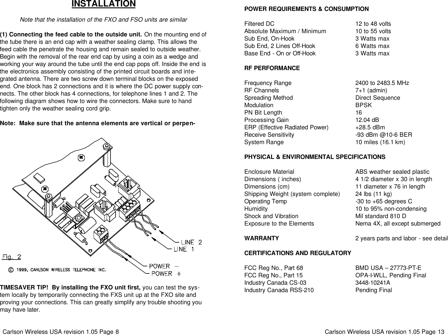 Carlson Wireless USA revision 1.05 Page 8   INSTALLATION  Note that the installation of the FXO and FSO units are similar  (1) Connecting the feed cable to the outside unit. On the mounting end of the tube there is an end cap with a weather sealing clamp. This allows the feed cable the penetrate the housing and remain sealed to outside weather. Begin with the removal of the rear end cap by using a coin as a wedge and working your way around the tube until the end cap pops off. Inside the end is the electronics assembly consisting of the printed circuit boards and inte-grated antenna. There are two screw down terminal blocks on the exposed end. One block has 2 connections and it is where the DC power supply con-nects. The other block has 4 connections, for telephone lines 1 and 2. The following diagram shows how to wire the connectors. Make sure to hand tighten only the weather sealing cord grip.   Note:  Make sure that the antenna elements are vertical or perpen-TIMESAVER TIP!  By installing the FXO unit first, you can test the sys-tem locally by temporarily connecting the FXS unit up at the FXO site and proving your connections. This can greatly simplify any trouble shooting you may have later. Carlson Wireless USA revision 1.05 Page 13    POWER REQUIREMENTS &amp; CONSUMPTION  Filtered DC                                               12 to 48 volts Absolute Maximum / Minimum                 10 to 55 volts Sub End, On-Hook                                   3 Watts max Sub End, 2 Lines Off-Hook                       6 Watts max Base End - On or Off-Hook                       3 Watts max  RF PERFORMANCE  Frequency Range                                     2400 to 2483.5 MHz RF Channels                                             7+1 (admin) Spreading Method                                    Direct Sequence Modulation                                                BPSK PN Bit Length                                           16 Processing Gain                                       12.04 dB ERP (Effective Radiated Power)                +28.5 dBm Receive Sensitivity                                    -93 dBm @10-6 BER System Range                                          10 miles (16.1 km)  PHYSICAL &amp; ENVIRONMENTAL SPECIFICATIONS  Enclosure Material                                    ABS weather sealed plastic Dimensions ( inches)                                4 1/2 diameter x 30 in length Dimensions (cm)                                      11 diameter x 76 in length Shipping Weight (system complete)         24 lbs (11 kg) Operating Temp                                        -30 to +65 degrees C Humidity                                                   10 to 95% non-condensing Shock and Vibration                                 Mil standard 810 D Exposure to the Elements                        Nema 4X, all except submerged  WARRANTY                                             2 years parts and labor - see detail  CERTIFICATIONS AND REGULATORY  FCC Reg No., Part 68                               BMD USA – 27773-PT-E  FCC Reg No., Part 15                               OPA-I-WLL, Pending Final           Industry Canada CS-03                             3448-10241A Industry Canada RSS-210                        Pending Final 