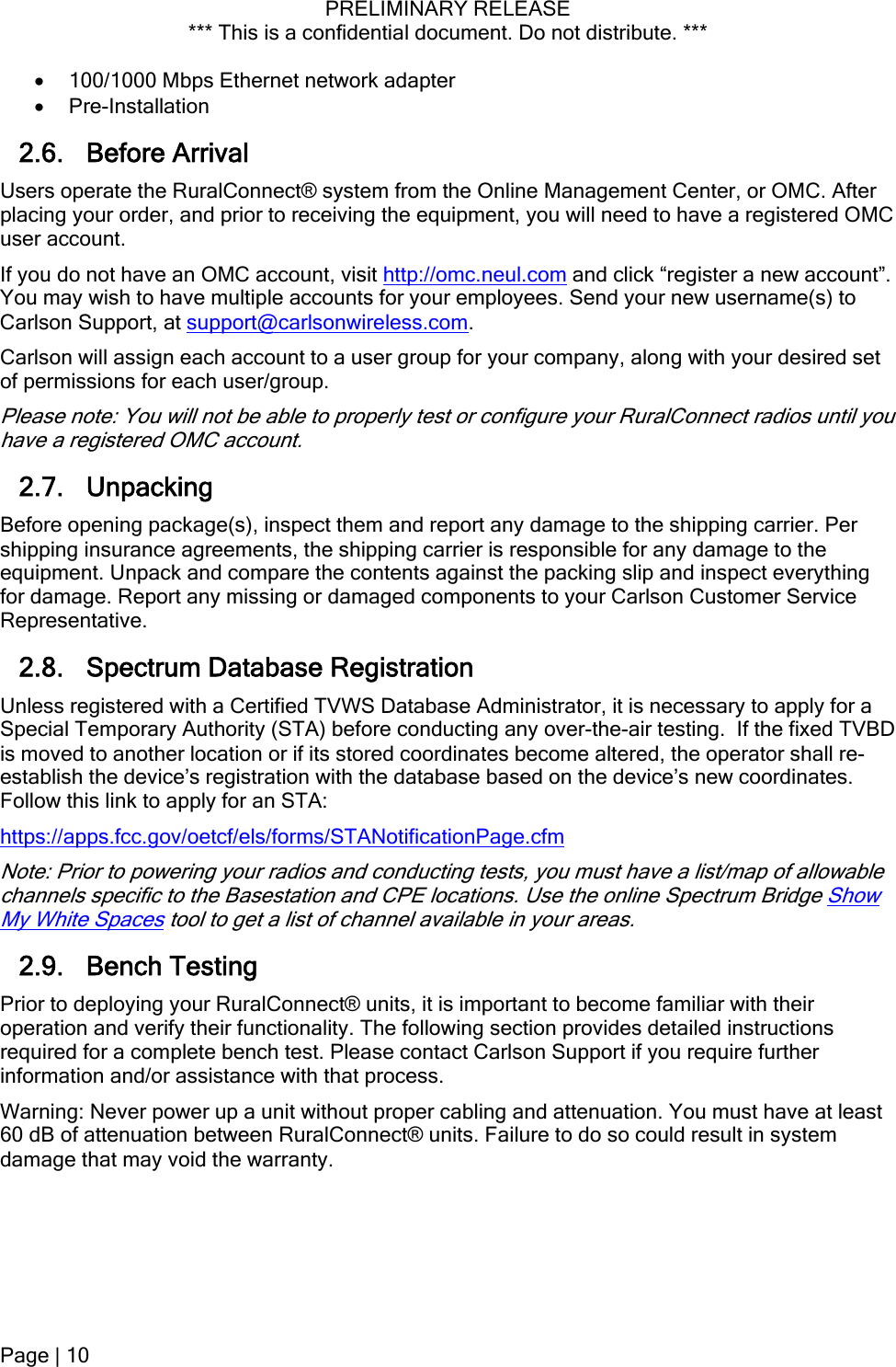 PRELIMINARY RELEASE *** This is a confidential document. Do not distribute. ***   100/1000 Mbps Ethernet network adapter  Pre-Installation 2.6. Before Arrival Users operate the RuralConnect® system from the Online Management Center, or OMC. After placing your order, and prior to receiving the equipment, you will need to have a registered OMC user account. If you do not have an OMC account, visit http://omc.neul.com and click “register a new account”. You may wish to have multiple accounts for your employees. Send your new username(s) to Carlson Support, at support@carlsonwireless.com. Carlson will assign each account to a user group for your company, along with your desired set of permissions for each user/group. Please note: You will not be able to properly test or configure your RuralConnect radios until you have a registered OMC account. 2.7. Unpacking Before opening package(s), inspect them and report any damage to the shipping carrier. Per shipping insurance agreements, the shipping carrier is responsible for any damage to the equipment. Unpack and compare the contents against the packing slip and inspect everything for damage. Report any missing or damaged components to your Carlson Customer Service Representative. 2.8. Spectrum Database Registration Unless registered with a Certified TVWS Database Administrator, it is necessary to apply for a Special Temporary Authority (STA) before conducting any over-the-air testing.  If the fixed TVBD is moved to another location or if its stored coordinates become altered, the operator shall re-establish the device’s registration with the database based on the device’s new coordinates. Follow this link to apply for an STA: https://apps.fcc.gov/oetcf/els/forms/STANotificationPage.cfm Note: Prior to powering your radios and conducting tests, you must have a list/map of allowable channels specific to the Basestation and CPE locations. Use the online Spectrum Bridge Show My White Spaces tool to get a list of channel available in your areas. 2.9. Bench Testing Prior to deploying your RuralConnect® units, it is important to become familiar with their operation and verify their functionality. The following section provides detailed instructions required for a complete bench test. Please contact Carlson Support if you require further information and/or assistance with that process.  Warning: Never power up a unit without proper cabling and attenuation. You must have at least 60 dB of attenuation between RuralConnect® units. Failure to do so could result in system damage that may void the warranty. Page | 10  
