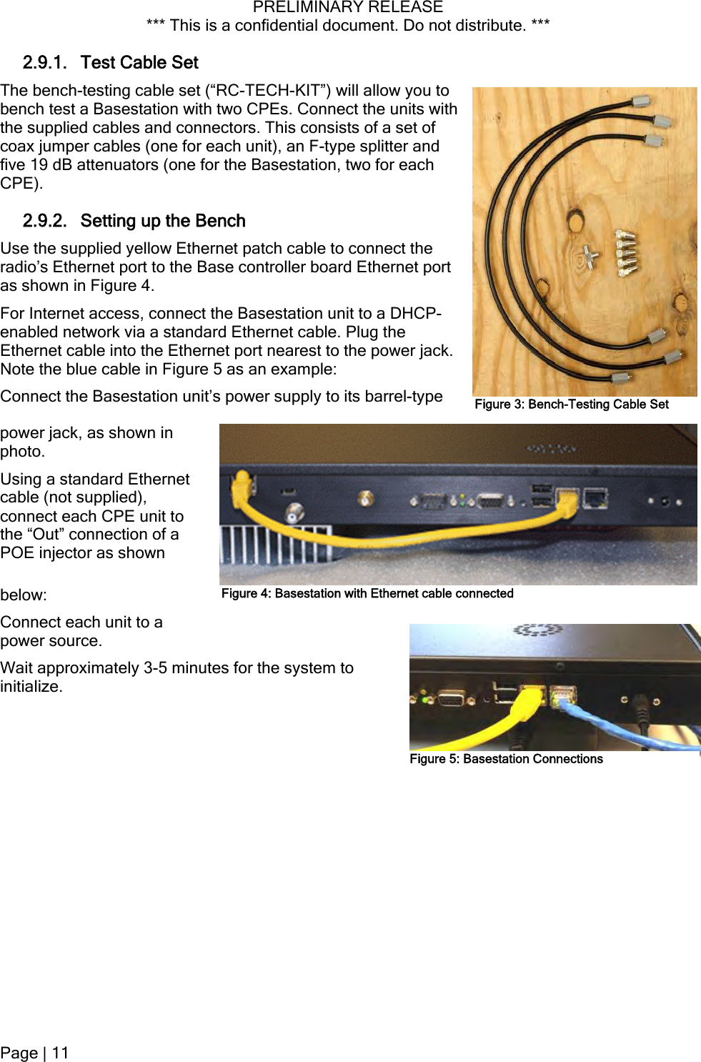 PRELIMINARY RELEASE *** This is a confidential document. Do not distribute. ***  2.9.1. Test Cable Set The bench-testing cable set (“RC-TECH-KIT”) will allow you to bench test a Basestation with two CPEs. Connect the units with the supplied cables and connectors. This consists of a set of coax jumper cables (one for each unit), an F-type splitter and five 19 dB attenuators (one for the Basestation, two for each CPE). 2.9.2. Setting up the Bench Use the supplied yellow Ethernet patch cable to connect the radio’s Ethernet port to the Base controller board Ethernet port as shown in Figure 4. For Internet access, connect the Basestation unit to a DHCP-enabled network via a standard Ethernet cable. Plug the Ethernet cable into the Ethernet port nearest to the power jack. Note the blue cable in Figure 5 as an example: Connect the Basestation unit’s power supply to its barrel-type power jack, as shown in photo. Figure 3: Bench-Testing Cable SetUsing a standard Ethernet cable (not supplied), connect each CPE unit to the “Out” connection of a POE injector as shown below: Connect each unit to a ximately 3-5 minutes for the system to initialize. power source. Wait approFigure 4: Basestation with Ethernet cable connectedFigure 5: Basestation Connections Page | 11  