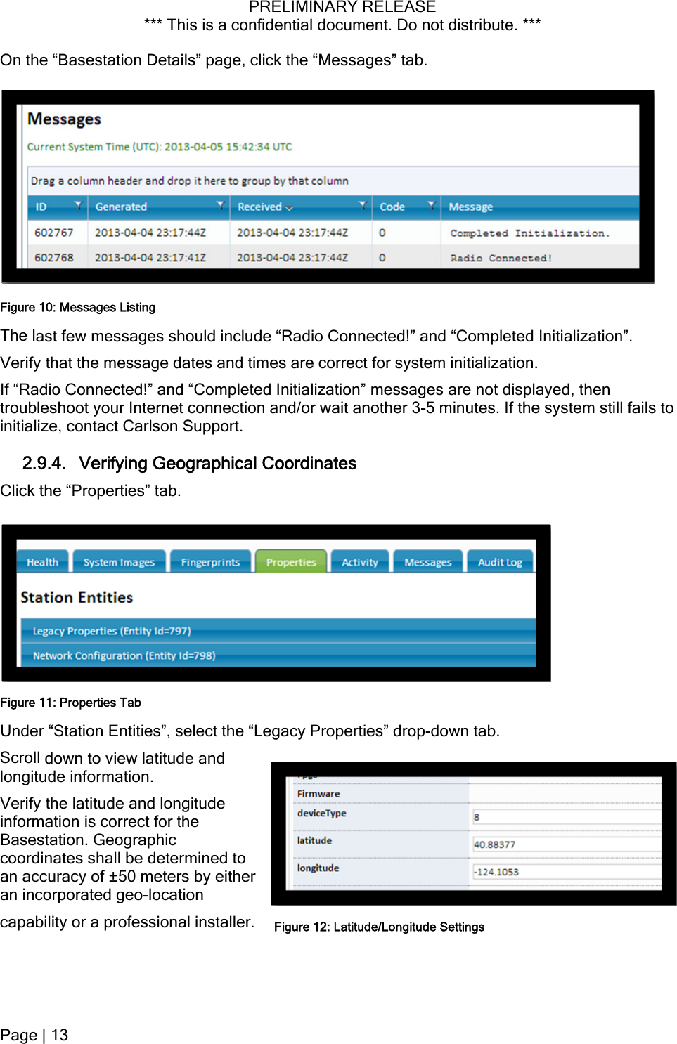 PRELIMINARY RELEASE *** This is a confidential document. Do not distribute. ***  capability or a professional installer. On the “Basestation Details” page, click the “Messages” tab.   The last few messages should include “Radio Connected!” and “Completed Initialization”. Figure 10: Messages Listing Verify that the message dates and times are correct for system initialization. If “Radio Connected!” and “Completed Initialization” messages are not displayed, then troubleshoot your Internet connection and/or wait another 3-5 minutes. If the system still fails to initialize, contact Carlson Support. 2.9.4. Verifying Geographical Coordinates Click the “Properties” tab. Under “Station Entities”, select the “Legacy Properties” drop-down tab. Figure 11: Properties Tab Scroll down to view latitude and longitude information. Verify the latitude and longitude information is correct for the Basestation. Geographic coordinates shall be determined to an accuracy of ±50 meters by either an incorporated geo-location Figure 12: Latitude/Longitude SettingsPage | 13  