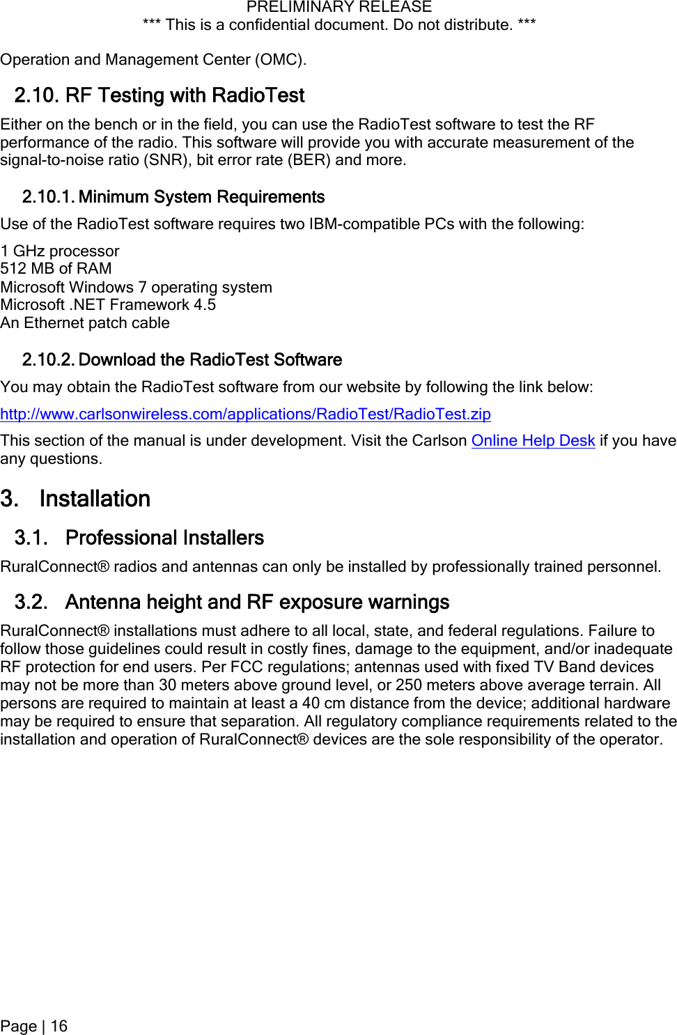 PRELIMINARY RELEASE *** This is a confidential document. Do not distribute. ***  Operation and Management Center (OMC). 2.10. RF Testing with RadioTest Either on the bench or in the field, you can use the RadioTest software to test the RF performance of the radio. This software will provide you with accurate measurement of the signal-to-noise ratio (SNR), bit error rate (BER) and more. 2.10.1. Minimum System Requirements Use of the RadioTest software requires two IBM-compatible PCs with the following: 1 GHz processor 512 MB of RAM Microsoft Windows 7 operating system Microsoft .NET Framework 4.5 An Ethernet patch cable 2.10.2. Download the RadioTest Software You may obtain the RadioTest software from our website by following the link below: http://www.carlsonwireless.com/applications/RadioTest/RadioTest.zip This section of the manual is under development. Visit the Carlson Online Help Desk if you have any questions. 3. Installation 3.1. Professional Installers RuralConnect® radios and antennas can only be installed by professionally trained personnel. 3.2. Antenna height and RF exposure warnings RuralConnect® installations must adhere to all local, state, and federal regulations. Failure to follow those guidelines could result in costly fines, damage to the equipment, and/or inadequate RF protection for end users. Per FCC regulations; antennas used with fixed TV Band devices may not be more than 30 meters above ground level, or 250 meters above average terrain. All persons are required to maintain at least a 40 cm distance from the device; additional hardware may be required to ensure that separation. All regulatory compliance requirements related to the installation and operation of RuralConnect® devices are the sole responsibility of the operator. Page | 16  