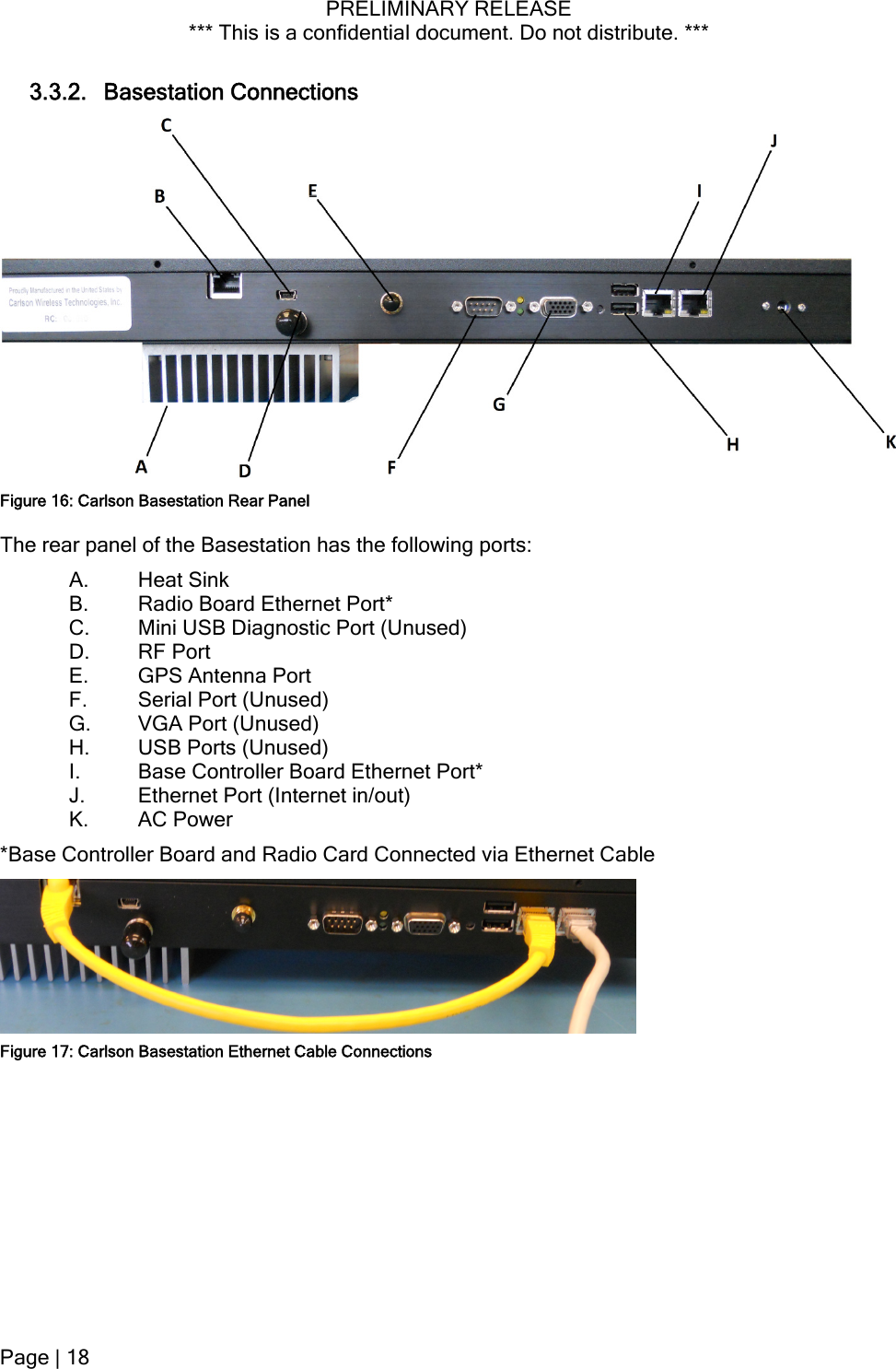 PRELIMINARY RELEASE *** This is a confidential document. Do not distribute. ***  3.3.2. Basestation Connections  Figure 16: Carlson Basestation Rear Panel The rear panel of the Basestation has the following ports: A. Heat Sink B. Radio Board Ethernet Port* C. Mini USB Diagnostic Port (Unused) D. RF Port E. GPS Antenna Port F. Serial Port (Unused) G. VGA Port (Unused) H. USB Ports (Unused) I. Base Controller Board Ethernet Port* J. Ethernet Port (Internet in/out) K. AC Power *Base Controller Board and Radio Card Connected via Ethernet Cable  Figure 17: Carlson Basestation Ethernet Cable ConnectionsPage | 18  