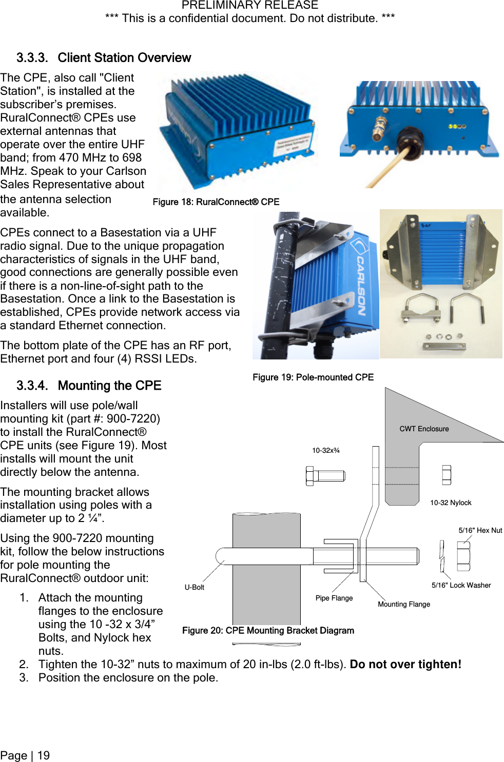 PRELIMINARY RELEASE *** This is a confidential document. Do not distribute. ***  arlson tative about ect to a Basestation via a UHF  en on is an RF port, 3.3.4. Mounting the CPE 20) ost  ounting s r unit: re  the 10-32” nuts 3.3.3. Client Station Overview The CPE, also call &quot;Client Station&quot;, is installed at the subscriber’s premises. RuralConnect® CPEs use external antennas that operate over the entire UHF band; from 470 MHz to 698 MHz. Speak to your CSales Representhe antenna selection available. CPEs connFigure 18: RuralConnect® CPEradio signal. Due to the unique propagationcharacteristics of signals in the UHF band, good connections are generally possible evif there is a non-line-of-sight path to the Basestation. Once a link to the Basestatiestablished, CPEs provide network access via a standard Ethernet connection. The bottom plate of the CPE has Ethernet port and four (4) RSSI LEDs. Figure 19: Pole-mounted CPECWT Enclosure10-32x¾Pipe Flange Mounting FlangePole 10-32 Nylock5/16&quot; Lock Washer5/16&quot; Hex NutU-BoltFigure 20: CPE Mounting Bracket DiagramInstallers will use pole/wall mounting kit (part #: 900-72to install the RuralConnect® CPE units (see Figure 19). Minstalls will mount the unit directly below the antenna. The mounting bracket allowsinstallation using poles with a diameter up to 2 ¼”. Using the 900-7220 mkit, follow the below instructionfor pole mounting the RuralConnect® outdoo1. Attach the mounting flanges to the enclosuusing the 10 -32 x 3/4” Bolts, and Nylock hex nuts.  2.  Tighten to maximum of 20 in-lbs (2.0 ft-lbs). Do not over tighten! 3. Position the enclosure on the pole. Page | 19  