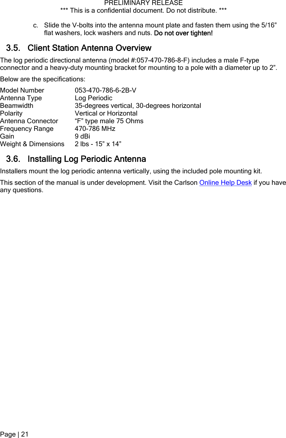 PRELIMINARY RELEASE *** This is a confidential document. Do not distribute. ***   using the 5/16” 3.5. Client Station Antenna Overview The log periodic directional antenna (model #:057-470-786-8-Fconnector and a heavy-duty mounting bracket for mounting to a pole with a diameter up to 2”. cal or Horizontal e  Lo  ers mount the log p enna vertically, using the included pole mounting kit. u  Visit the Carlson Online Help Deskc. Slide the V-bolts into the antenna mount plate and fasten themflat washers, lock washers and nuts. Do not over tighten! ) includes a male F-type Below are the specifications: Model Number  053-470-786-6-2B-V Antenna Type  Log Periodic Beamwidth    35-degrees vertical, 30-degrees horizontal Polarity  VertiAntenna Connector g“F” type male 75 Ohms  Frequency RanGain 470-786 MHz9 dBi Weight &amp; Dimensions  2 lbs - 15” x 14” 3.6. Installing g Periodic AntennaInstall eriodic antThis section of the man al is under development.  if you have any questions. Page | 21  