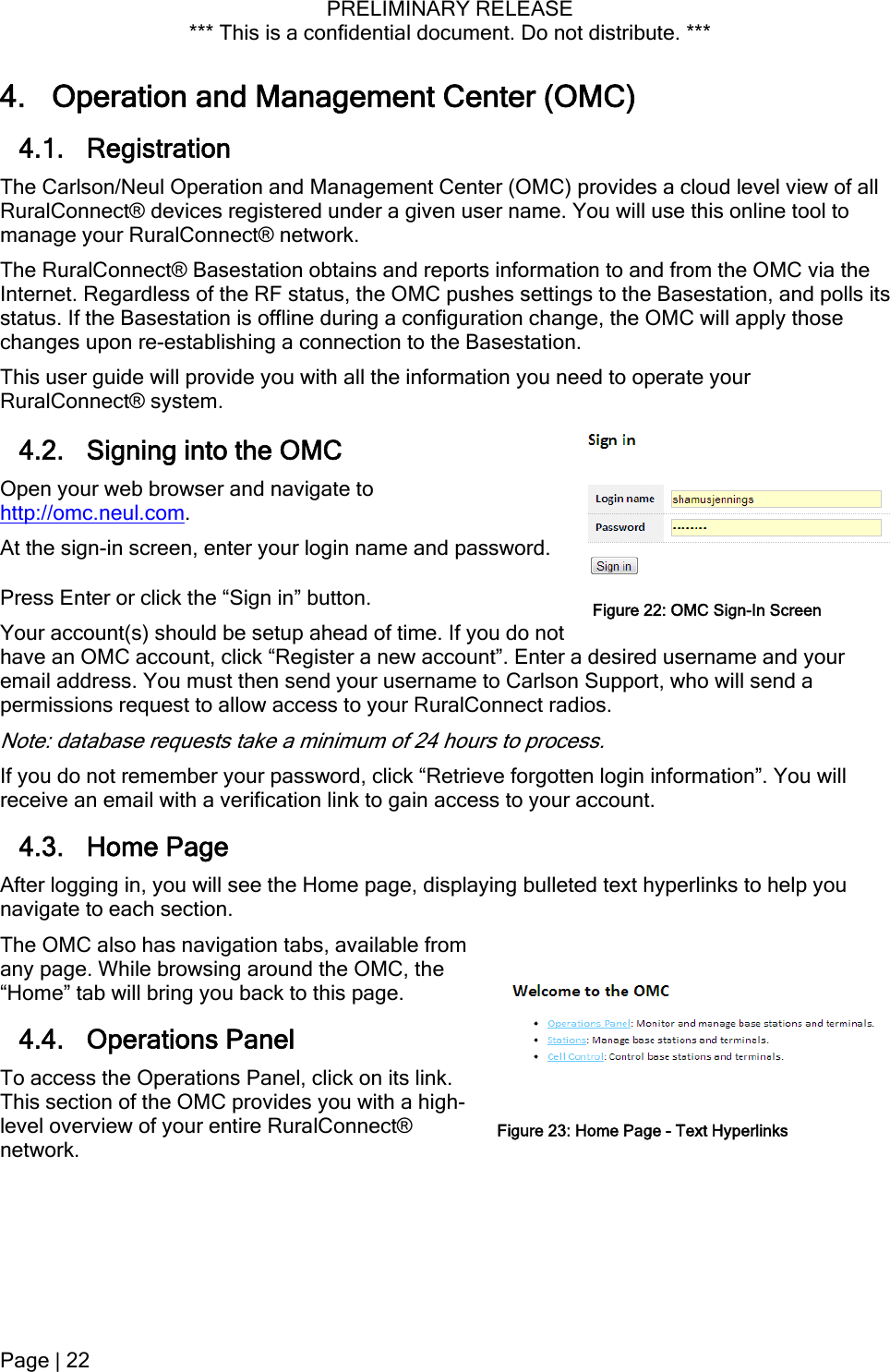 PRELIMINARY RELEASE *** This is a confidential document. Do not distribute. ***  4. Operation and Management Center (OMC) 4.1. Registration The Carlson/Neul Operation and Management Center (OMC) provides a cloud level view of all RuralConnect® devices registered under a given user name. You will use this online tool to manage your RuralConnect® network. The RuralConnect® Basestation obtains and reports information to and from the OMC via the Internet. Regardless of the RF status, the OMC pushes settings to the Basestation, and polls its status. If the Basestation is offline during a configuration change, the OMC will apply those changes upon re-establishing a connection to the Basestation. This user guide will provide you with all the information you need to operate your RuralConnect® system. 4.2. Signing into the OMC Open your web browser and navigate to http://omc.neul.com. At the sign-in screen, enter your login name and password. Press Enter or click the “Sign in” button. Your account(s) should be setup ahead of time. If you do not have an OMC account, click “Register a new account”. Enter a desired username and your email address. You must then send your username to Carlson Support, who will send a permissions request to allow access to your RuralConnect radios. Figure 22: OMC Sign-In ScreenNote: database requests take a minimum of 24 hours to process. If you do not remember your password, click “Retrieve forgotten login information”. You will receive an email with a verification link to gain access to your account. 4.3. Home Page After logging in, you will see the Home page, displaying bulleted text hyperlinks to help you navigate to each section. The OMC also has navigation tabs, available from any page. While browsing around the OMC, the “Home” tab will bring you back to this page. 4.4. Operations Panel To access the Operations Panel, click on its link. This section of the OMC provides you with a high-level overview of your entire RuralConnect® network. Figure 23: Home Page - Text Hyperlinks Page | 22  