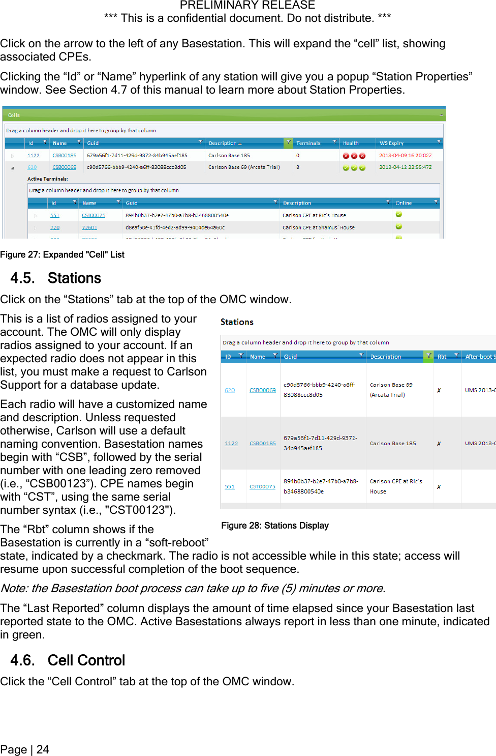 PRELIMINARY RELEASE *** This is a confidential document. Do not distribute. ***  Click on the arrow to the left of any Basestation. This will expand the “cell” list, showing associated CPEs. Clicking the “Id” or “Name” hyperlink of any station will give you a popup “Station Properties” window. See Section 4.7 of this manual to learn more about Station Properties. Figure 27: Expanded &quot;Cell&quot; List 4.5. Stations Click on the “Stations” tab at the top of the OMC window. This is a list of radios assigned to your account. The OMC will only display radios assigned to your account. If an expected radio does not appear in this list, you must make a request to Carlson Support for a database update. Each radio will have a customized name and description. Unless requested otherwise, Carlson will use a default naming convention. Basestation names begin with “CSB”, followed by the serial number with one leading zero removed (i.e., “CSB00123”). CPE names begin with “CST”, using the same serial number syntax (i.e., &quot;CST00123&quot;). The “Rbt” column shows if the Basestation is currently in a “soft-reboot” state, indicated by a checkmark. The radio is not accessible while in this state; access will resume upon successful completion of the boot sequence. Figure 28: Stations DisplayNote: the Basestation boot process can take up to five (5) minutes or more. The “Last Reported” column displays the amount of time elapsed since your Basestation last reported state to the OMC. Active Basestations always report in less than one minute, indicated in green. 4.6. Cell Control Click the “Cell Control” tab at the top of the OMC window. Page | 24  