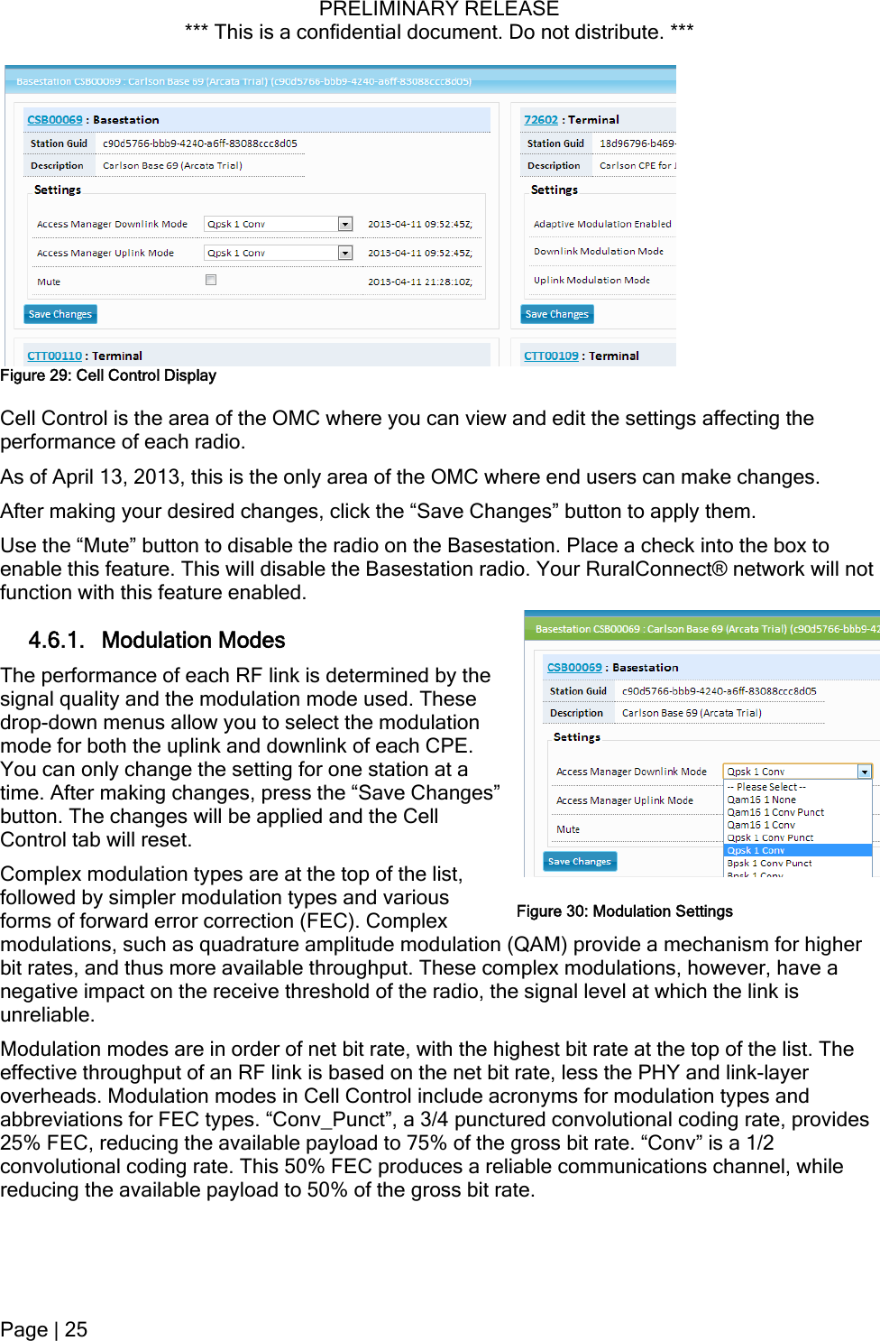 PRELIMINARY RELEASE *** This is a confidential document. Do not distribute. ***   Figure 29: Cell Control Display Cell Control is the area of the OMC where you can view and edit the settings affecting the performance of each radio. As of April 13, 2013, this is the only area of the OMC where end users can make changes. After making your desired changes, click the “Save Changes” button to apply them. Use the “Mute” button to disable the radio on the Basestation. Place a check into the box to enable this feature. This will disable the Basestation radio. Your RuralConnect® network will not function with this feature enabled. 4.6.1. Modulation Modes The performance of each RF link is determined by the signal quality and the modulation mode used. These drop-down menus allow you to select the modulation mode for both the uplink and downlink of each CPE. You can only change the setting for one station at a time. After making changes, press the “Save Changes” button. The changes will be applied and the Cell Control tab will reset. Complex modulation types are at the top of the list, followed by simpler modulation types and various forms of forward error correction (FEC). Complex modulations, such as quadrature amplitude modulation (QAM) provide a mechanism for higher bit rates, and thus more available throughput. These complex modulations, however, have a negative impact on the receive threshold of the radio, the signal level at which the link is unreliable. Figure 30: Modulation Settings Modulation modes are in order of net bit rate, with the highest bit rate at the top of the list. The effective throughput of an RF link is based on the net bit rate, less the PHY and link-layer overheads. Modulation modes in Cell Control include acronyms for modulation types and abbreviations for FEC types. “Conv_Punct”, a 3/4 punctured convolutional coding rate, provides 25% FEC, reducing the available payload to 75% of the gross bit rate. “Conv” is a 1/2 convolutional coding rate. This 50% FEC produces a reliable communications channel, while reducing the available payload to 50% of the gross bit rate. Page | 25  