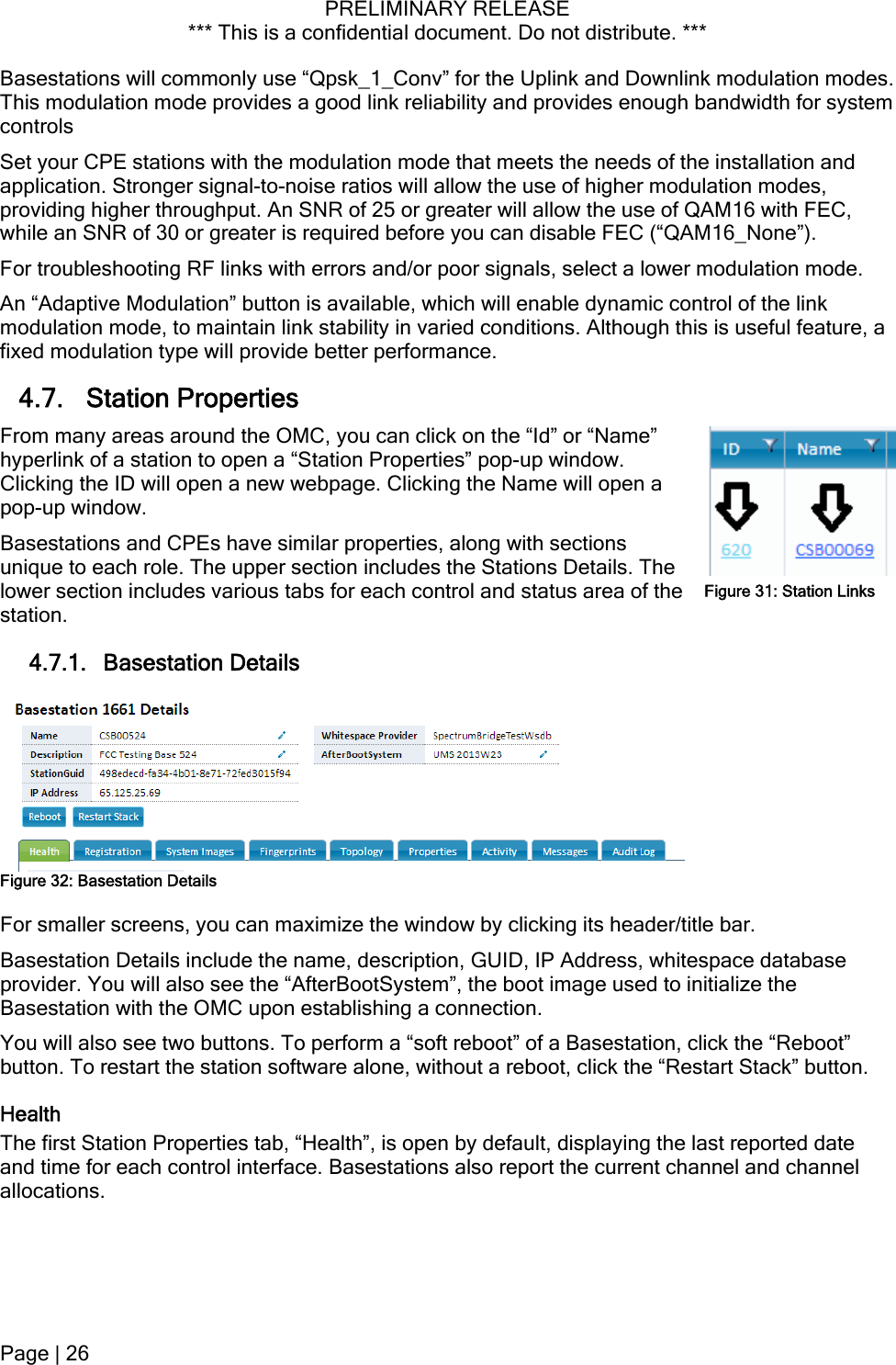 PRELIMINARY RELEASE *** This is a confidential document. Do not distribute. ***  Basestations will commonly use “Qpsk_1_Conv” for the Uplink and Downlink modulation modes. This modulation mode provides a good link reliability and provides enough bandwidth for system controls Set your CPE stations with the modulation mode that meets the needs of the installation and application. Stronger signal-to-noise ratios will allow the use of higher modulation modes, providing higher throughput. An SNR of 25 or greater will allow the use of QAM16 with FEC, while an SNR of 30 or greater is required before you can disable FEC (“QAM16_None”). For troubleshooting RF links with errors and/or poor signals, select a lower modulation mode. An “Adaptive Modulation” button is available, which will enable dynamic control of the link modulation mode, to maintain link stability in varied conditions. Although this is useful feature, a fixed modulation type will provide better performance. 4.7. Station Properties From many areas around the OMC, you can click on the “Id” or “Name” hyperlink of a station to open a “Station Properties” pop-up window. Clicking the ID will open a new webpage. Clicking the Name will open a pop-up window. Figure 31: Station LinksBasestations and CPEs have similar properties, along with sections unique to each role. The upper section includes the Stations Details. The lower section includes various tabs for each control and status area of the station. 4.7.1. Basestation Details  Figure 32: Basestation Details For smaller screens, you can maximize the window by clicking its header/title bar. Basestation Details include the name, description, GUID, IP Address, whitespace database provider. You will also see the “AfterBootSystem”, the boot image used to initialize the Basestation with the OMC upon establishing a connection. You will also see two buttons. To perform a “soft reboot” of a Basestation, click the “Reboot” button. To restart the station software alone, without a reboot, click the “Restart Stack” button. Health The first Station Properties tab, “Health”, is open by default, displaying the last reported date and time for each control interface. Basestations also report the current channel and channel allocations. Page | 26  