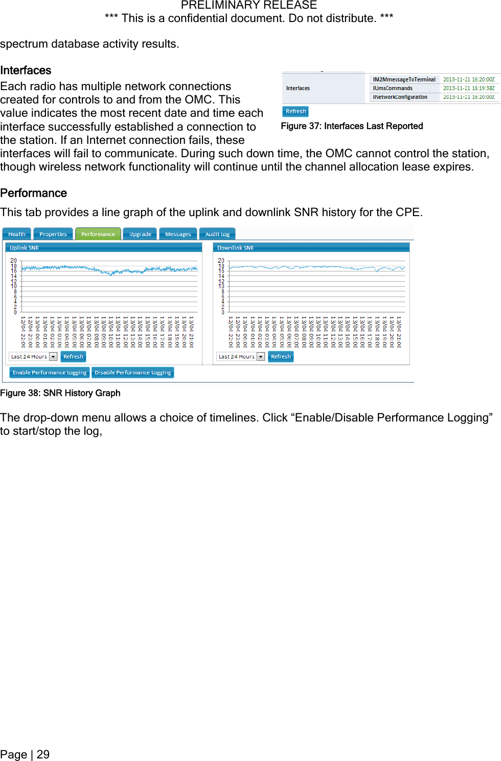 PRELIMINARY RELEASE *** This is a confidential document. Do not distribute. ***  spectrum database activity results. Interfaces Each radio has multiple network connections created for controls to and from the OMC. This value indicates the most recent date and time each interface successfully established a connection to the station. If an Internet connection fails, these interfaces will fail to communicate. During such down time, the OMC cannot control the station, though wireless network functionality will continue until the channel allocation lease expires. Figure 37: Interfaces Last Reported Performance This tab provides a line graph of the uplink and downlink SNR history for the CPE.  Figure 38: SNR History Graph The drop-down menu allows a choice of timelines. Click “Enable/Disable Performance Logging” to start/stop the log,  Page | 29  