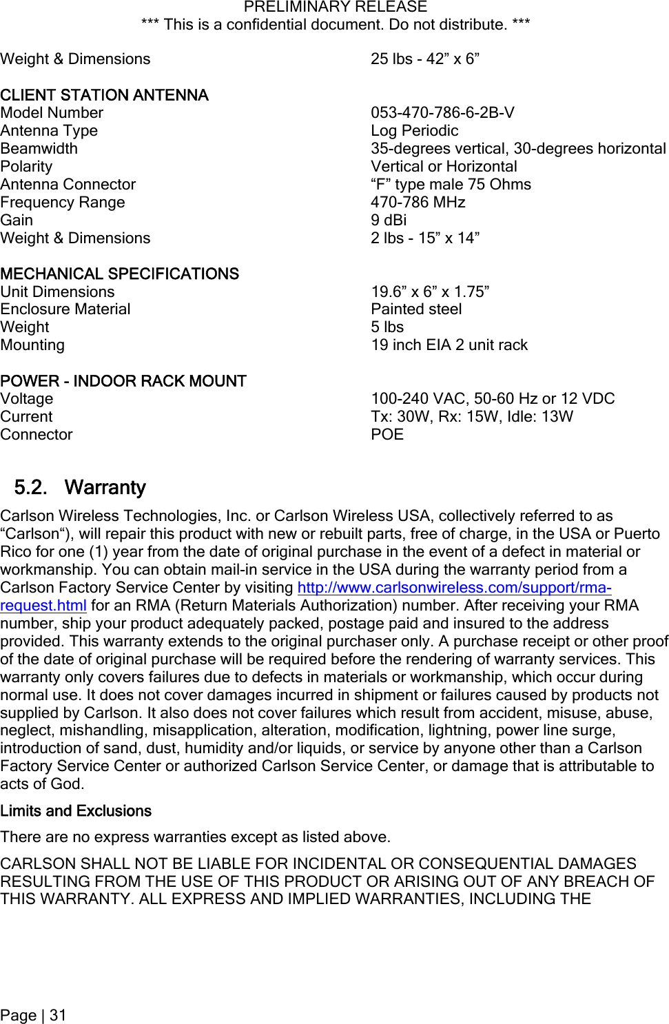 PRELIMINARY RELEASE *** This is a confidential document. Do not distribute. ***  Weight &amp; Dimensions  25 lbs - 42” x 6”  CLIENT STATION ANTENNA  Model Number  053-470-786-6-2B-V Antenna Type  Log Periodic Beamwidth    35-degrees vertical, 30-degrees horizontal Polarity  Vertical or Horizontal Antenna Connector  “F” type male 75 Ohms Frequency Range  470-786 MHz Gain 9 dBi Weight &amp; Dimensions  2 lbs - 15” x 14”  MECHANICAL SPECIFICATIONS  Unit Dimensions   19.6” x 6” x 1.75” Enclosure Material   Painted steel Weight   5 lbs Mounting   19 inch EIA 2 unit rack  POWER - INDOOR RACK MOUNT     Voltage   100-240 VAC, 50-60 Hz or 12 VDC Current   Tx: 30W, Rx: 15W, Idle: 13W  Connector   POE  5.2. Warranty Carlson Wireless Technologies, Inc. or Carlson Wireless USA, collectively referred to as “Carlson“), will repair this product with new or rebuilt parts, free of charge, in the USA or Puerto Rico for one (1) year from the date of original purchase in the event of a defect in material or workmanship. You can obtain mail-in service in the USA during the warranty period from a Carlson Factory Service Center by visiting http://www.carlsonwireless.com/support/rma-request.html for an RMA (Return Materials Authorization) number. After receiving your RMA number, ship your product adequately packed, postage paid and insured to the address provided. This warranty extends to the original purchaser only. A purchase receipt or other proof of the date of original purchase will be required before the rendering of warranty services. This warranty only covers failures due to defects in materials or workmanship, which occur during normal use. It does not cover damages incurred in shipment or failures caused by products not supplied by Carlson. It also does not cover failures which result from accident, misuse, abuse, neglect, mishandling, misapplication, alteration, modification, lightning, power line surge, introduction of sand, dust, humidity and/or liquids, or service by anyone other than a Carlson Factory Service Center or authorized Carlson Service Center, or damage that is attributable to acts of God. Limits and Exclusions There are no express warranties except as listed above. CARLSON SHALL NOT BE LIABLE FOR INCIDENTAL OR CONSEQUENTIAL DAMAGES RESULTING FROM THE USE OF THIS PRODUCT OR ARISING OUT OF ANY BREACH OF THIS WARRANTY. ALL EXPRESS AND IMPLIED WARRANTIES, INCLUDING THE Page | 31  