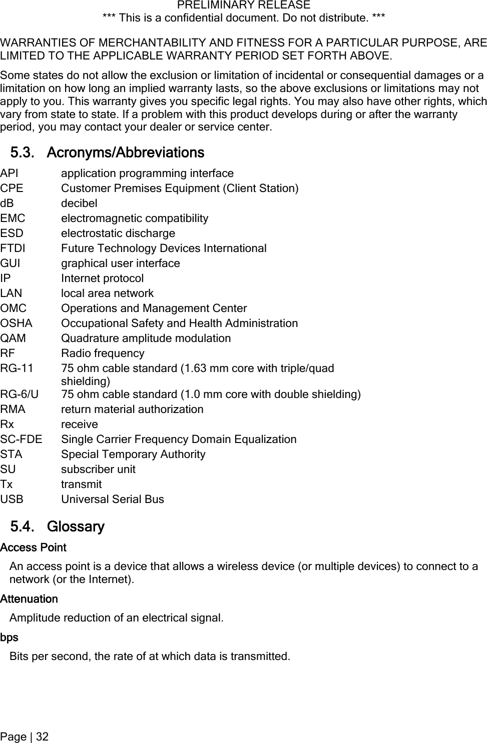 PRELIMINARY RELEASE *** This is a confidential document. Do not distribute. ***  WARRANTIES OF MERCHANTABILITY AND FITNESS FOR A PARTICULAR PURPOSE, ARE LIMITED TO THE APPLICABLE WARRANTY PERIOD SET FORTH ABOVE. Some states do not allow the exclusion or limitation of incidental or consequential damages or a limitation on how long an implied warranty lasts, so the above exclusions or limitations may not apply to you. This warranty gives you specific legal rights. You may also have other rights, which vary from state to state. If a problem with this product develops during or after the warranty period, you may contact your dealer or service center.  5.3. Acronyms/Abbreviations API  application programming interface CPE  Customer Premises Equipment (Client Station) dB decibel EMC electromagnetic compatibility ESD electrostatic discharge FTDI   Future Technology Devices International GUI  graphical user interface IP Internet protocol LAN  local area network OMC  Operations and Management Center OSHA  Occupational Safety and Health Administration QAM  Quadrature amplitude modulation RF Radio frequency RG-11  75 ohm cable standard (1.63 mm core with triple/quad shielding) RG-6/U  75 ohm cable standard (1.0 mm core with double shielding) RMA  return material authorization Rx receive SC-FDE  Single Carrier Frequency Domain Equalization STA  Special Temporary Authority SU subscriber unit Tx   transmit USB  Universal Serial Bus 5.4. Glossary  Access Point An access point is a device that allows a wireless device (or multiple devices) to connect to a network (or the Internet). Attenuation Amplitude reduction of an electrical signal. bps Bits per second, the rate of at which data is transmitted. Page | 32  