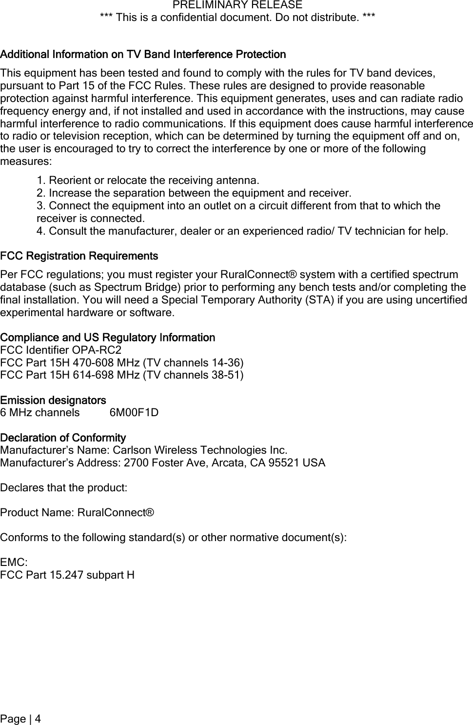 PRELIMINARY RELEASE *** This is a confidential document. Do not distribute. ***  Additional Information on TV Band Interference Protection This equipment has been tested and found to comply with the rules for TV band devices, pursuant to Part 15 of the FCC Rules. These rules are designed to provide reasonable protection against harmful interference. This equipment generates, uses and can radiate radio frequency energy and, if not installed and used in accordance with the instructions, may cause harmful interference to radio communications. If this equipment does cause harmful interference to radio or television reception, which can be determined by turning the equipment off and on, the user is encouraged to try to correct the interference by one or more of the following measures: 1. Reorient or relocate the receiving antenna.  2. Increase the separation between the equipment and receiver. 3. Connect the equipment into an outlet on a circuit different from that to which the receiver is connected. 4. Consult the manufacturer, dealer or an experienced radio/ TV technician for help. FCC Registration Requirements Per FCC regulations; you must register your RuralConnect® system with a certified spectrum database (such as Spectrum Bridge) prior to performing any bench tests and/or completing the final installation. You will need a Special Temporary Authority (STA) if you are using uncertified experimental hardware or software. Compliance and US Regulatory Information FCC Identifier OPA-RC2 FCC Part 15H 470-608 MHz (TV channels 14-36) FCC Part 15H 614-698 MHz (TV channels 38-51) Emission designators  6 MHz channels  6M00F1D Declaration of Conformity Manufacturer’s Name: Carlson Wireless Technologies Inc. Manufacturer’s Address: 2700 Foster Ave, Arcata, CA 95521 USA Declares that the product: Product Name: RuralConnect®  Conforms to the following standard(s) or other normative document(s): EMC: FCC Part 15.247 subpart H Page | 4  