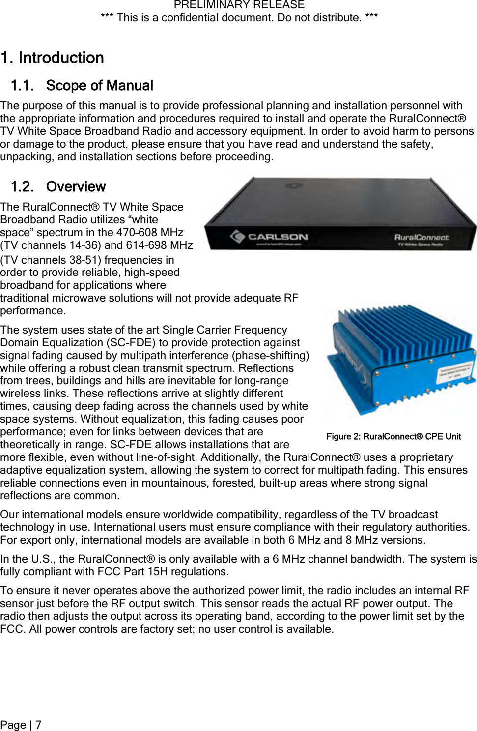 PRELIMINARY RELEASE *** This is a confidential document. Do not distribute. ***  Hz 1. Introduction 1.1. Scope of Manual The purpose of this manual is to provide professional planning and installation personnel with the appropriate information and procedures required to install and operate the RuralConnect® TV White Space Broadband Radio and accessory equipment. In order to avoid harm to persons or damage to the product, please ensure that you have read and understand the safety, unpacking, and installation sections before proceeding. 1.2. Overview The RuralConnect® TV White Space Broadband Radio utilizes “white space” spectrum in the 470–608 MHz (TV channels 14–36) and 614–698 M(TV channels 38–51) frequencies in order to provide reliable, high-speed broadband for applications where traditional microwave solutions will not provide adequate RF performance.  The system uses state of the art Single Carrier Frequency Domain Equalization (SC-FDE) to provide protection against signal fading caused by multipath interference (phase-shifting) while offering a robust clean transmit spectrum. Reflections from trees, buildings and hills are inevitable for long-range wireless links. These reflections arrive at slightly different times, causing deep fading across the channels used by white space systems. Without equalization, this fading causes poor performance; even for links between devices that are theoretically in range. SC-FDE allows installations that are more flexible, even without line-of-sight. Additionally, the RuralConnect® uses a proprietary adaptive equalization system, allowing the system to correct for multipath fading. This ensures reliable connections even in mountainous, forested, built-up areas where strong signal reflections are common. Figure 2: RuralConnect® CPE UnitOur international models ensure worldwide compatibility, regardless of the TV broadcast technology in use. International users must ensure compliance with their regulatory authorities. For export only, international models are available in both 6 MHz and 8 MHz versions. In the U.S., the RuralConnect® is only available with a 6 MHz channel bandwidth. The system is fully compliant with FCC Part 15H regulations. To ensure it never operates above the authorized power limit, the radio includes an internal RF sensor just before the RF output switch. This sensor reads the actual RF power output. The radio then adjusts the output across its operating band, according to the power limit set by the FCC. All power controls are factory set; no user control is available. Page | 7  