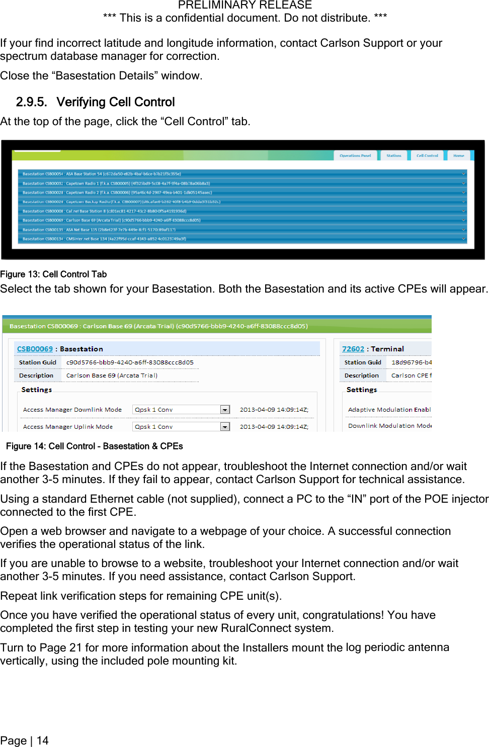 PRELIMINARY RELEASE *** This is a confidential document. Do not distribute. ***  itude information, contact Carlson Support or your l Control” tab. or your Basestation. Both the Basestation and its active CPEs will appear. Ibleshoot the Internet connection and/or wait ctor vigate to a webpage of your choice. A successful connection roubleshoot your Internet connection and/or wait it, congratulations! You have  log periodic antenna vertically, using the included pole mounting kit. If your find incorrect latitude and longspectrum database manager for correction. Close the “Basestation Details” window. 2.9.5. Verifying Cell Control At the top of the page, click the “CelFigure 13: Cell Control Tab Select the tab shown fFigure 14: Cell Control - Basestation &amp; CPEsf the Basestation and CPEs do not appear, trouanother 3-5 minutes. If they fail to appear, contact Carlson Support for technical assistance. Using a standard Ethernet cable (not supplied), connect a PC to the “IN” port of the POE injeconnected to the first CPE. Open a web browser and naverifies the operational status of the link. If you are unable to browse to a website, tanother 3-5 minutes. If you need assistance, contact Carlson Support. Repeat link verification steps for remaining CPE unit(s). Once you have verified the operational status of every uncompleted the first step in testing your new RuralConnect system. Turn to Page 21 for more information about the Installers mount thePage | 14  