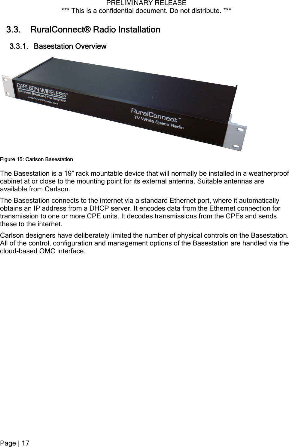 PRELIMINARY RELEASE *** This is a confidential document. Do not distribute. ***  3.3.  RuralConnect® Radio Installation 3.3.1. Basestation Overview Figure 15: Carlson Basestation The Basestation is a 19” rack mountable device that will normally be installed in a weatherproof cabinet at or close to the mounting point for its external antenna. Suitable antennas are available from Carlson. The Basestation connects to the internet via a standard Ethernet port, where it automatically obtains an IP address from a DHCP server. It encodes data from the Ethernet connection for transmission to one or more CPE units. It decodes transmissions from the CPEs and sends these to the internet.  Carlson designers have deliberately limited the number of physical controls on the Basestation. All of the control, configuration and management options of the Basestation are handled via the cloud-based OMC interface. Page | 17  