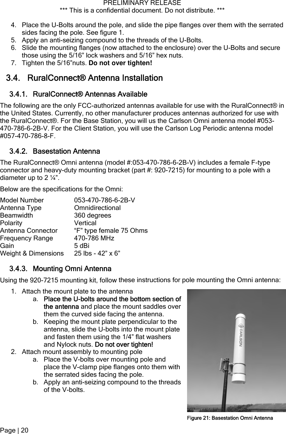 PRELIMINARY RELEASE *** This is a confidential document. Do not distribute. ***  Page | 20  4. Place the U-Bolts around the pole, and slide the pipe flanges over them with the serrated he threads of the U-Bolts. r the U-Bolts and secure 3.4. RuralConnect® Antenna Installation 3.4.1. RuralConnect® Antennas Available s available for use with the RuralConnect® in 3.4.2. Basestation Antenna  #:053-470-786-6-2B-V) includes a female F-type ations for the Omni: -V Connector  emale 75 Ohms t &amp; Dimensions   - 42” x 6” 3.4.3. Mounting Omni Antenna  these instructions for pole mounting the Omni antenna: ttom section of the 2. le and ith the threads of the V-bolts. sides facing the pole. See figure 1. 5. Apply an anti-seizing compound to t6. Slide the mounting flanges (now attached to the enclosure) ovethose using the 5/16” lock washers and 5/16” hex nuts. 7.  Tighten the 5/16”nuts. Do not over tighten! The following are the only FCC-authorized antennathe United States. Currently, no other manufacturer produces antennas authorized for use with the RuralConnect®. For the Base Station, you will us the Carlson Omni antenna model #053-470-786-6-2B-V. For the Client Station, you will use the Carlson Log Periodic antenna model #057-470-786-8-F. The RuralConnect® Omni antenna (modelconnector and heavy-duty mounting bracket (part #: 920-7215) for mounting to a pole with a diameter up to 2 ¼”. Below are the specificModel Number  053-470-786-6-2BAntenna Type  Omnidirectional Beamwidth 360 degrees Polarity Vertical Antenna  “F” type fFrequency Range  470-786 MHz Gain 5 dBi Weigh 25 lbsUsing the 920-7215 mounting kit, follow1. Attach the mount plate to the antenna a. Place the U-bolts around the bothe antenna and place the mount saddles over them the curved side facing the antenna. b. Keeping the mount plate perpendicular to antenna, slide the U-bolts into the mount plate and fasten them using the 1/4” flat washers and Nylock nuts. Do not over tighten! Attach mount assembly to mounting pole a. Place the V-bolts over mounting poplace the V-clamp pipe flanges onto them wthe serrated sides facing the pole. b. Apply an anti-seizing compound to Figure 21: Basestation Omni Antenna